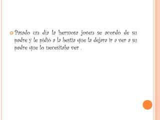  Pasado un día la hermosa joven se acordó de su
padre y le pidió a la bestia que la dejara ir a ver a su
padre que lo necesitaba ver .
 