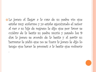  La joven al llegar a la casa de su padre vio que
estaba muy enfermo y ya estaba agonizando el señor
al ver a su hija de regreso le dijo que por favor se
cuidara de la bestia su padre murió y pasado los 9
días la joven se acordó de la bestia y al partir su
hermana le pidió que no se fuera la joven le dijo lo
tengo que hacer le prometí a la bestia que volvería
.
 