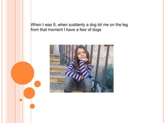 When I was 9, when suddenly a dog bit me on the leg
from that moment I have a fear of dogs

 