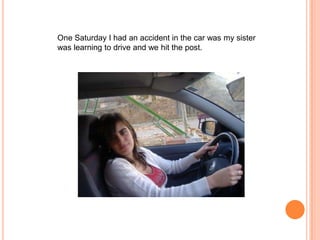 One Saturday I had an accident in the car was my sister
was learning to drive and we hit the post.

 
