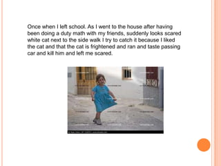 Once when I left school. As I went to the house after having
been doing a duty math with my friends, suddenly looks scared
white cat next to the side walk I try to catch it because I liked
the cat and that the cat is frightened and ran and taste passing
car and kill him and left me scared.

 