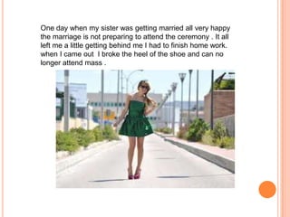 One day when my sister was getting married all very happy
the marriage is not preparing to attend the ceremony . It all
left me a little getting behind me I had to finish home work.
when I came out I broke the heel of the shoe and can no
longer attend mass .

 
