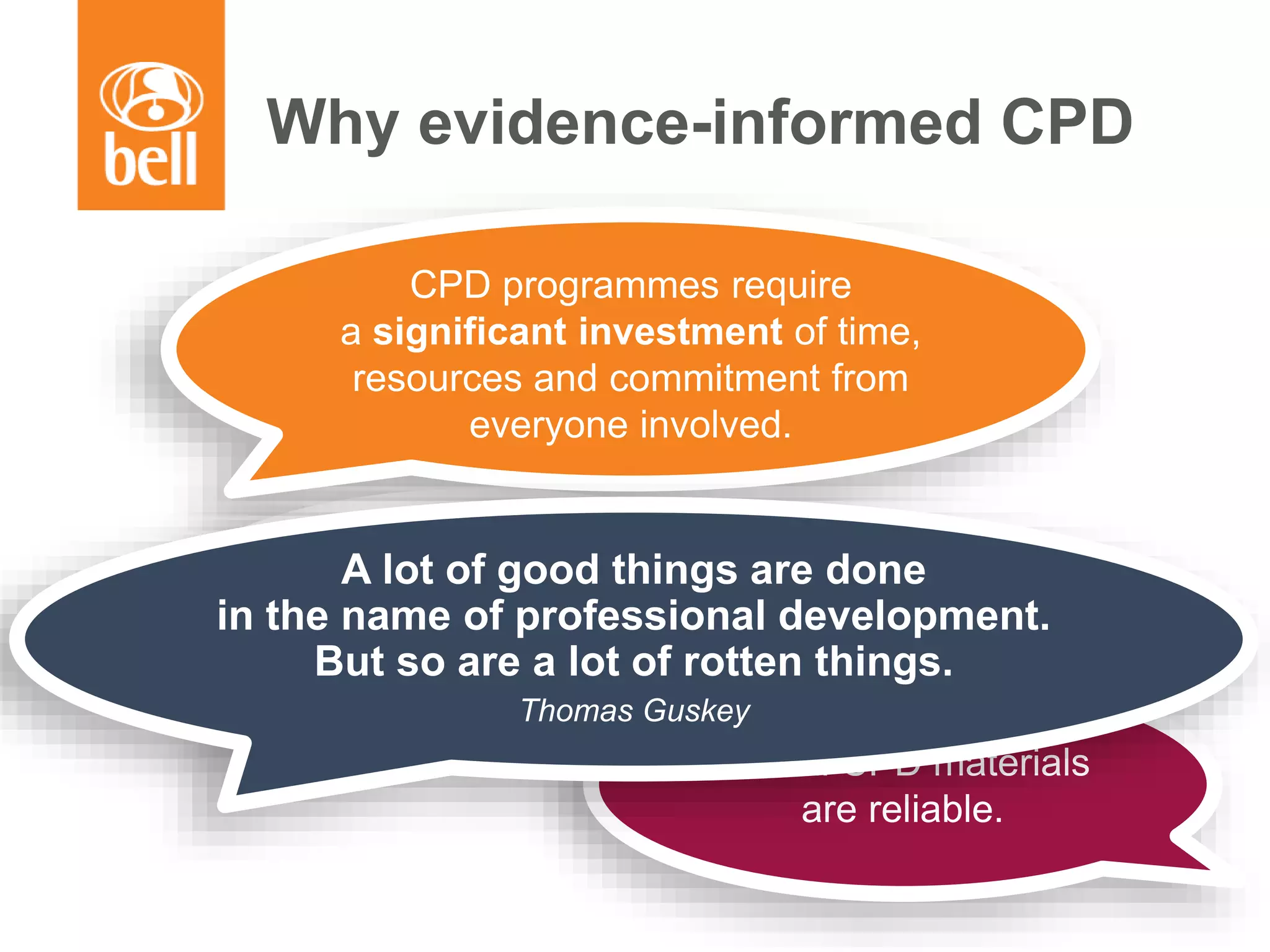 Why evidence-informed CPD
Not all CPD initiatives
are effective.
CPD programmes require
a significant investment of time,
resources and commitment from
everyone involved.
Not all CPD materials
are reliable.
A lot of good things are done
in the name of professional development.
But so are a lot of rotten things.
Thomas Guskey
 