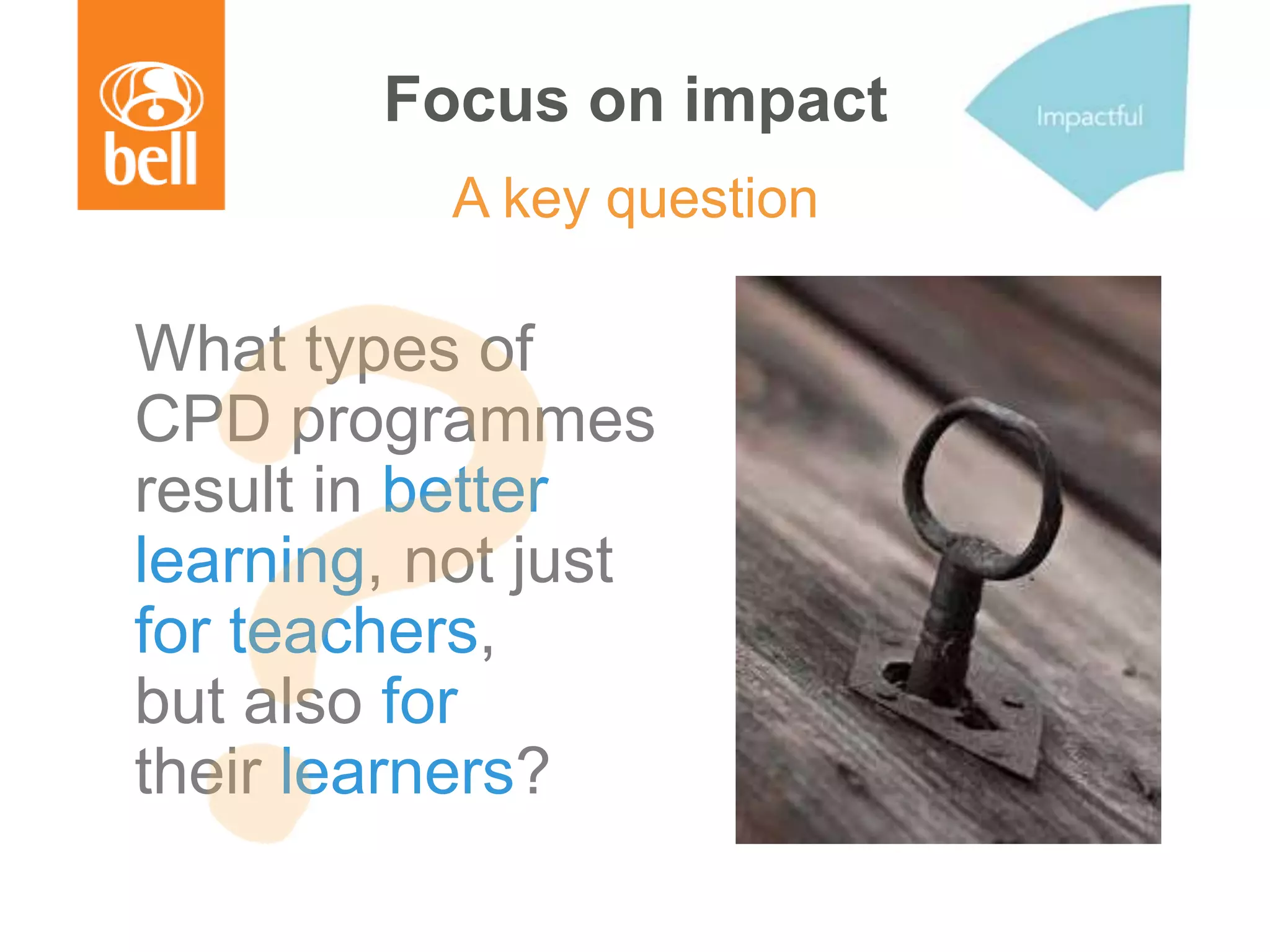 Focus on impact
A key question
What types of
CPD programmes
result in better
learning, not just
for teachers,
but also for
their learners?
 