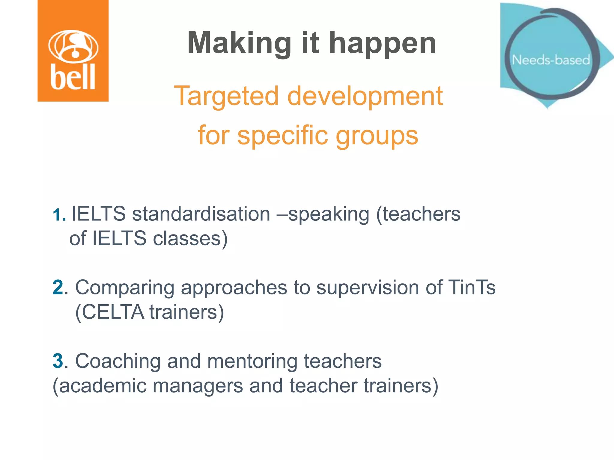 Making it happen
Targeted development
for specific groups
1. IELTS standardisation –speaking (teachers
of IELTS classes)
2. Comparing approaches to supervision of TinTs
(CELTA trainers)
3. Coaching and mentoring teachers
(academic managers and teacher trainers)
 