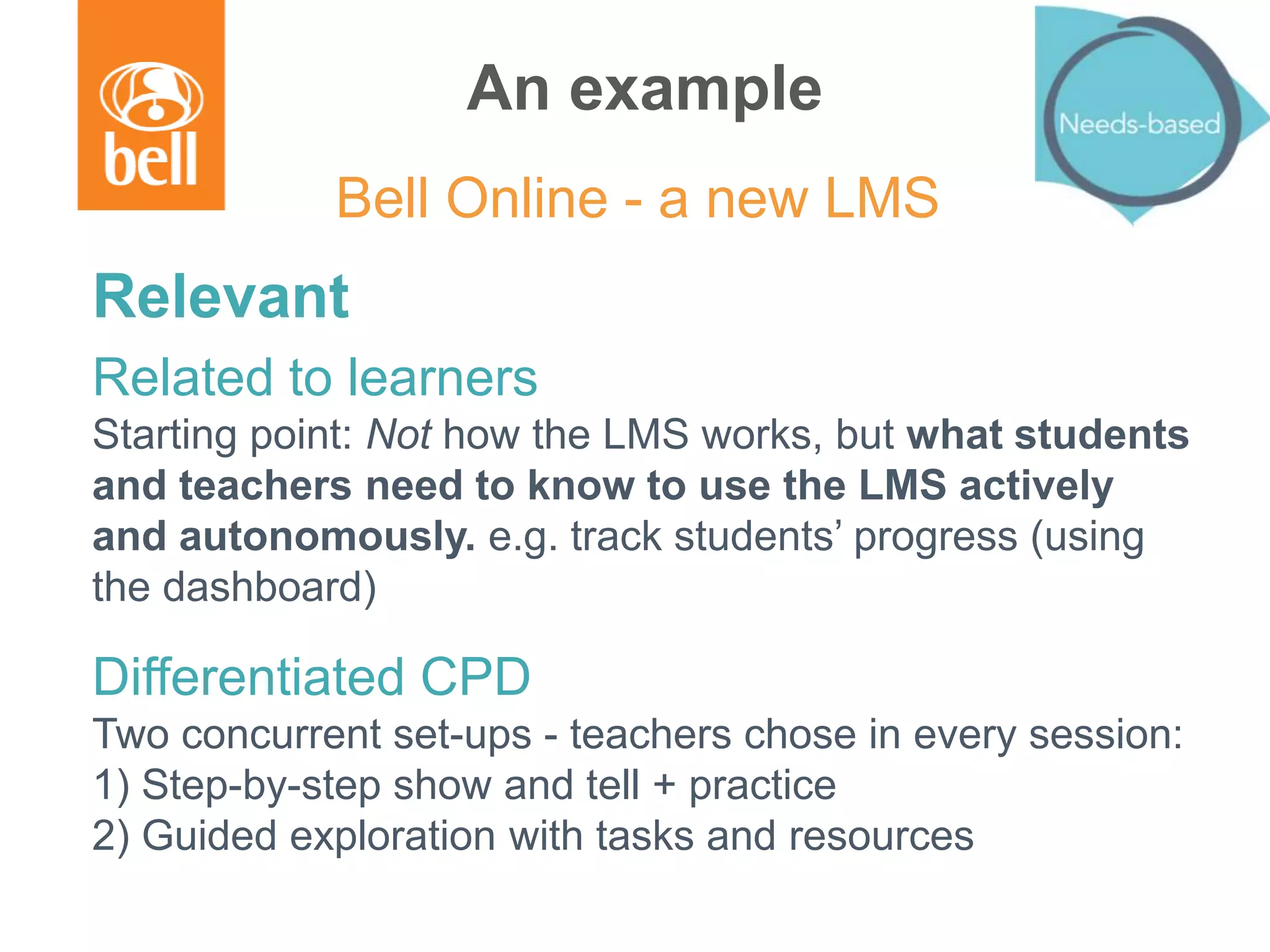An example
Relevant
Related to learners
Starting point: Not how the LMS works, but what students
and teachers need to know to use the LMS actively
and autonomously. e.g. track students’ progress (using
the dashboard)
Differentiated CPD
Two concurrent set-ups - teachers chose in every session:
1) Step-by-step show and tell + practice
2) Guided exploration with tasks and resources
Bell Online - a new LMS
 