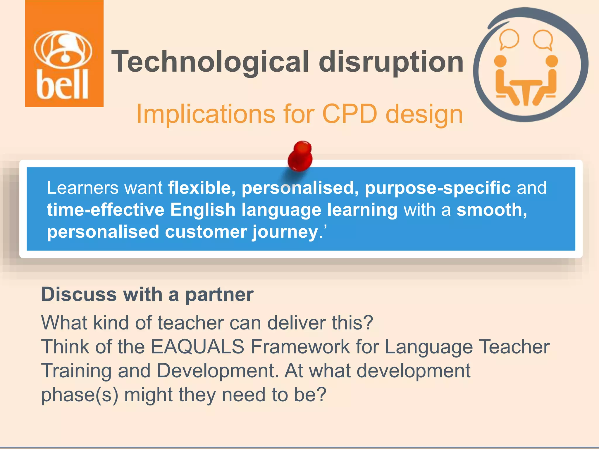 Discuss with a partner
What kind of teacher can deliver this?
Think of the EAQUALS Framework for Language Teacher
Training and Development. At what development
phase(s) might they need to be?
Technological disruption
Implications for CPD design
Learners want flexible, personalised, purpose-specific and
time-effective English language learning with a smooth,
personalised customer journey.’
 