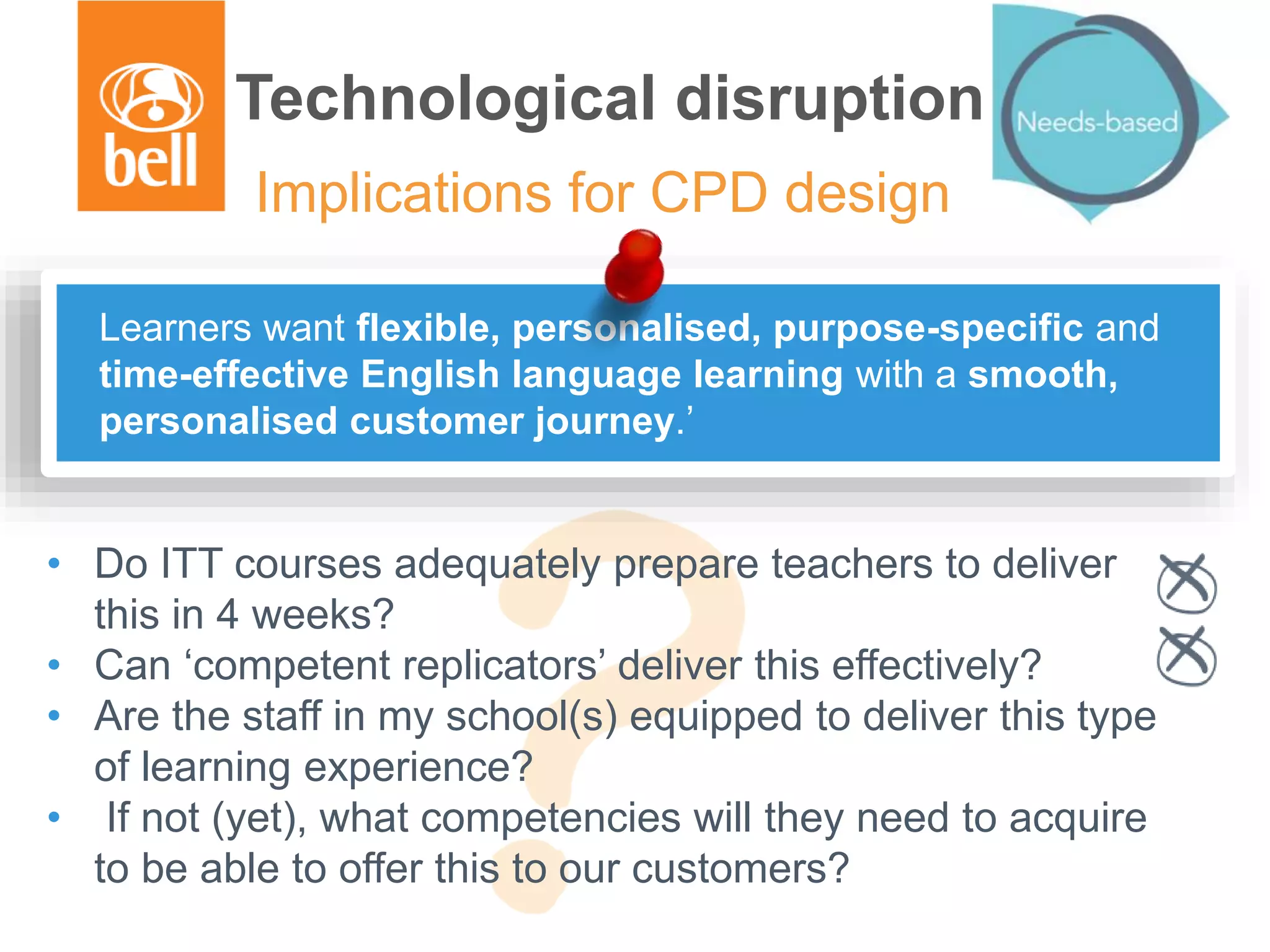 Technological disruption
Implications for CPD design
• Do ITT courses adequately prepare teachers to deliver
this in 4 weeks?
• Can ‘competent replicators’ deliver this effectively?
• Are the staff in my school(s) equipped to deliver this type
of learning experience?
• If not (yet), what competencies will they need to acquire
to be able to offer this to our customers?
Learners want flexible, personalised, purpose-specific and
time-effective English language learning with a smooth,
personalised customer journey.’
 