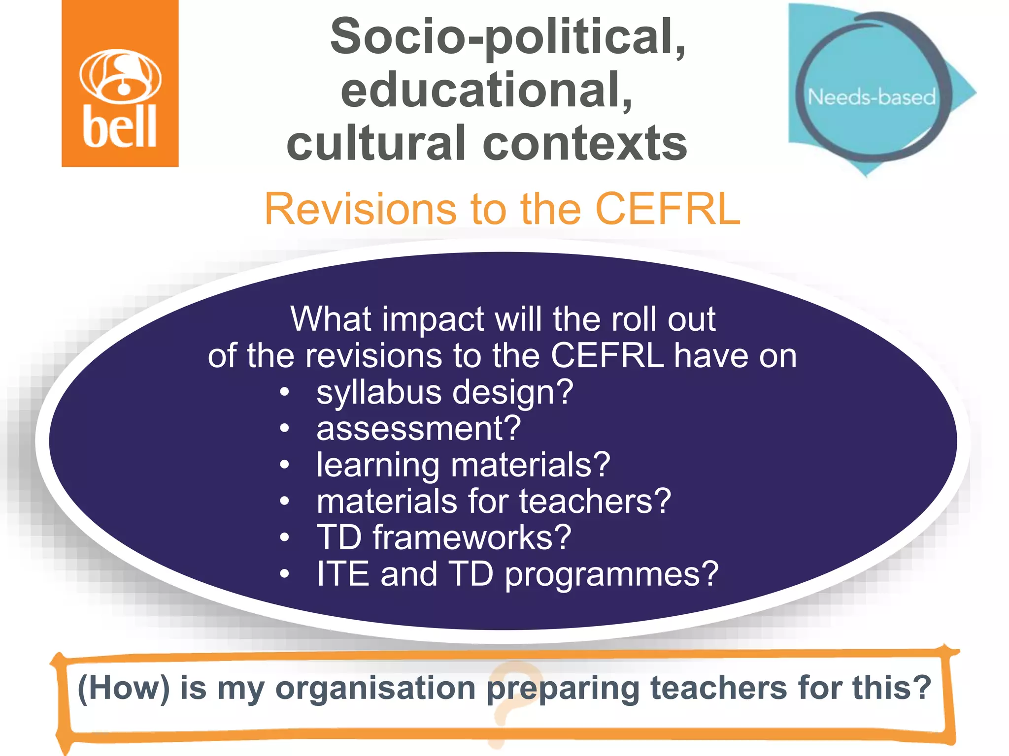 Socio-political,
educational,
cultural contexts
What impact will the roll out
of the revisions to the CEFRL have on
• syllabus design?
• assessment?
• learning materials?
• materials for teachers?
• TD frameworks?
• ITE and TD programmes?
Revisions to the CEFRL
(How) is my organisation preparing teachers for this?
 