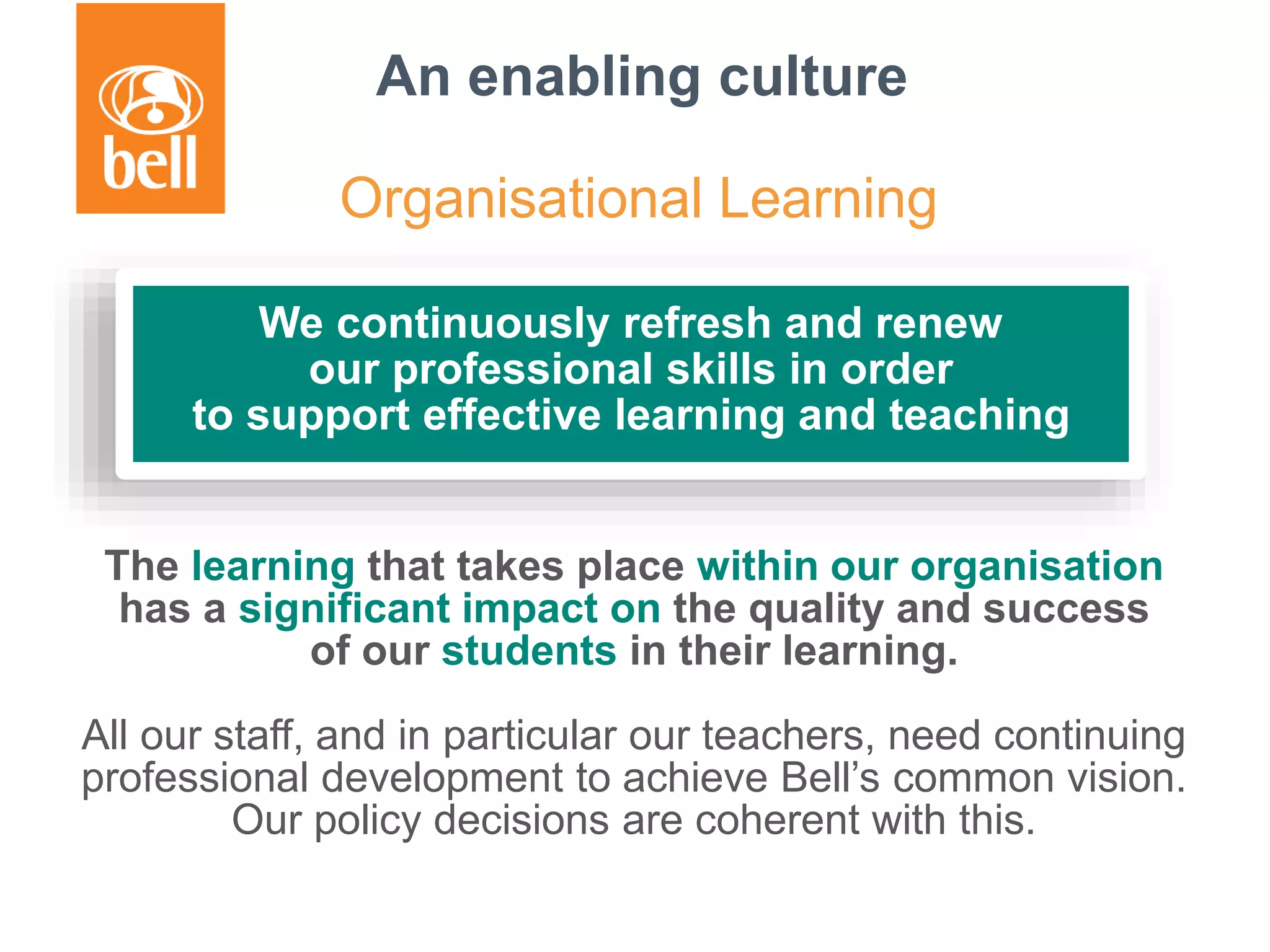 The learning that takes place within our organisation
has a significant impact on the quality and success
of our students in their learning.
All our staff, and in particular our teachers, need continuing
professional development to achieve Bell’s common vision.
Our policy decisions are coherent with this.
We continuously refresh and renew
our professional skills in order
to support effective learning and teaching
An enabling culture
Organisational Learning
 