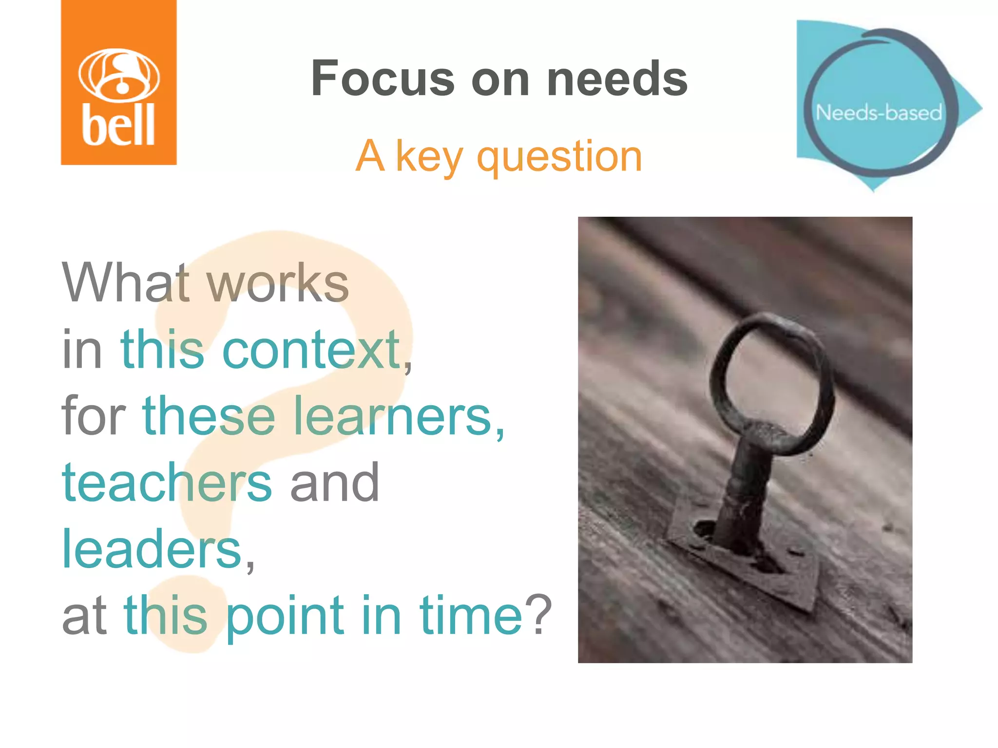 Focus on needs
A key question
What works
in this context,
for these learners,
teachers and
leaders,
at this point in time?
 