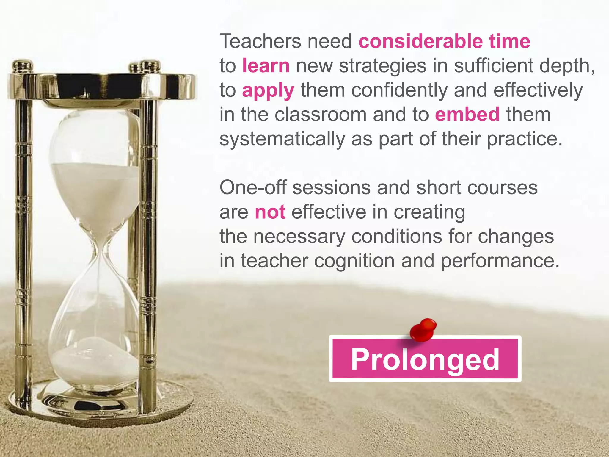 Teachers need considerable time
to learn new strategies in sufficient depth,
to apply them confidently and effectively
in the classroom and to embed them
systematically as part of their practice.
One-off sessions and short courses
are not effective in creating
the necessary conditions for changes
in teacher cognition and performance.
 