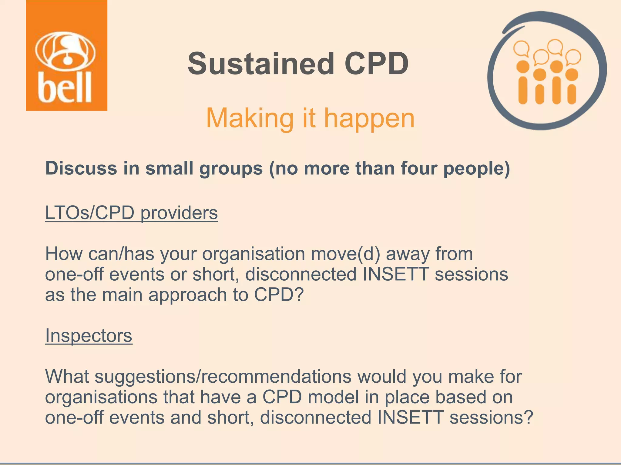 Discuss in small groups (no more than four people)
LTOs/CPD providers
How can/has your organisation move(d) away from
one-off events or short, disconnected INSETT sessions
as the main approach to CPD?
Inspectors
What suggestions/recommendations would you make for
organisations that have a CPD model in place based on
one-off events and short, disconnected INSETT sessions?
Sustained CPD
Making it happen
 