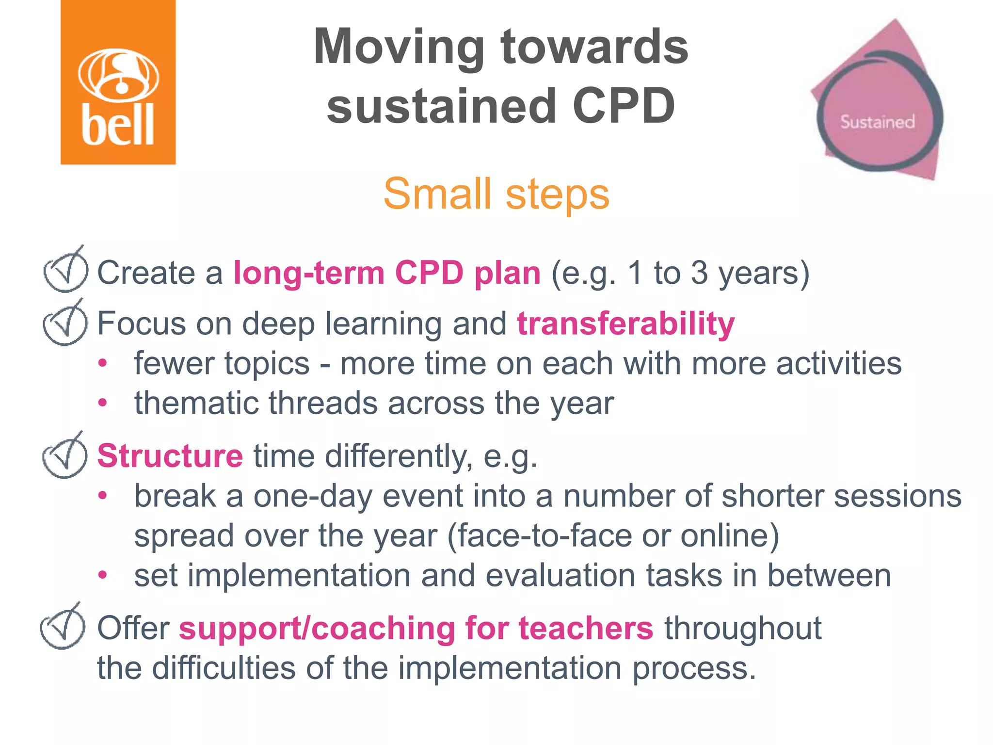 Moving towards
sustained CPD
Create a long-term CPD plan (e.g. 1 to 3 years)
Focus on deep learning and transferability
• fewer topics - more time on each with more activities
• thematic threads across the year
Structure time differently, e.g.
• break a one-day event into a number of shorter sessions
spread over the year (face-to-face or online)
• set implementation and evaluation tasks in between
Offer support/coaching for teachers throughout
the difficulties of the implementation process.
Small steps
 