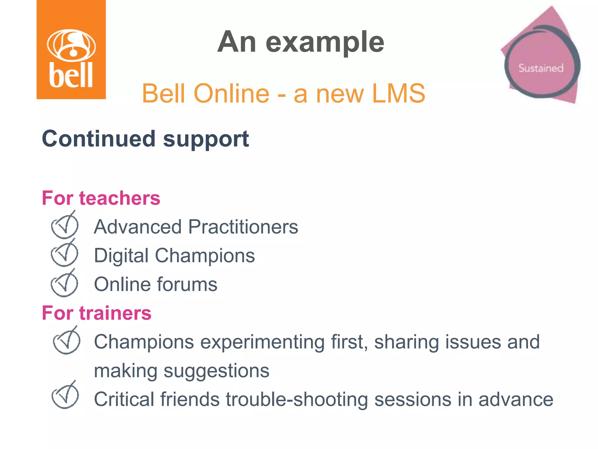 An example
Continued support
For teachers
Advanced Practitioners
Digital Champions
Online forums
For trainers
Champions experimenting first, sharing issues and
making suggestions
Critical friends trouble-shooting sessions in advance
Bell Online - a new LMS
 