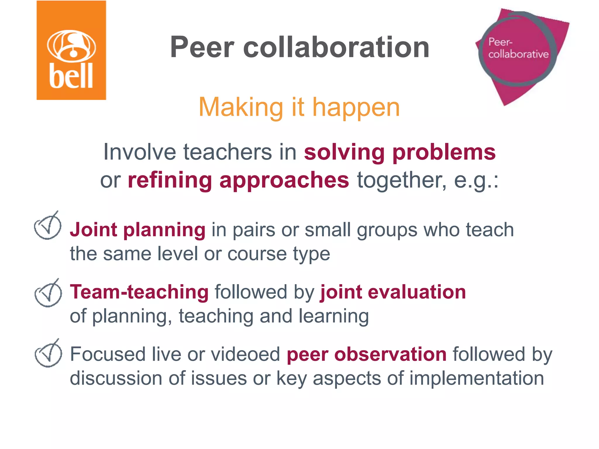 Peer collaboration
Involve teachers in solving problems
or refining approaches together, e.g.:
Joint planning in pairs or small groups who teach
the same level or course type
Team-teaching followed by joint evaluation
of planning, teaching and learning
Focused live or videoed peer observation followed by
discussion of issues or key aspects of implementation
Making it happen
 
