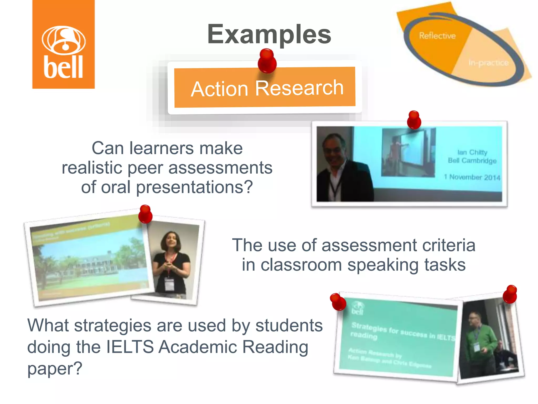 Examples
Can learners make
realistic peer assessments
of oral presentations?
The use of assessment criteria
in classroom speaking tasks
What strategies are used by students
doing the IELTS Academic Reading
paper?
 