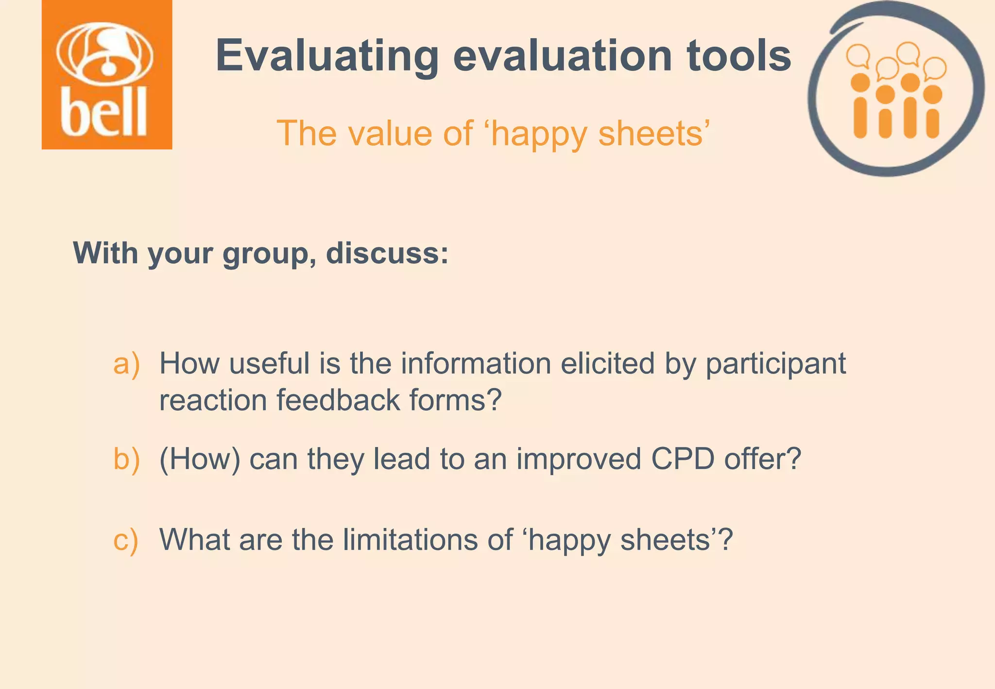 A learning partner throughout your career
Evaluating evaluation tools
With your group, discuss:
a) How useful is the information elicited by participant
reaction feedback forms?
b) (How) can they lead to an improved CPD offer?
c) What are the limitations of ‘happy sheets’?
The value of ‘happy sheets’
 