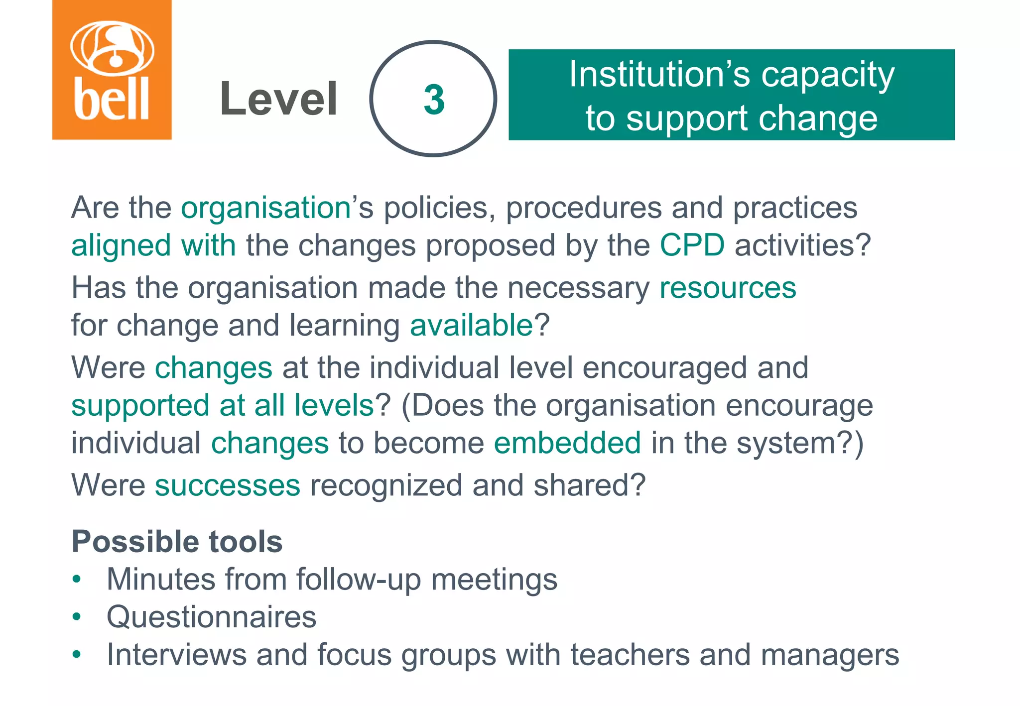 A learning partner throughout your career
Are the organisation’s policies, procedures and practices
aligned with the changes proposed by the CPD activities?
Has the organisation made the necessary resources
for change and learning available?
Were changes at the individual level encouraged and
supported at all levels? (Does the organisation encourage
individual changes to become embedded in the system?)
Were successes recognized and shared?
Possible tools
• Minutes from follow-up meetings
• Questionnaires
• Interviews and focus groups with teachers and managers
Level
Institution’s capacity
to support change3
 