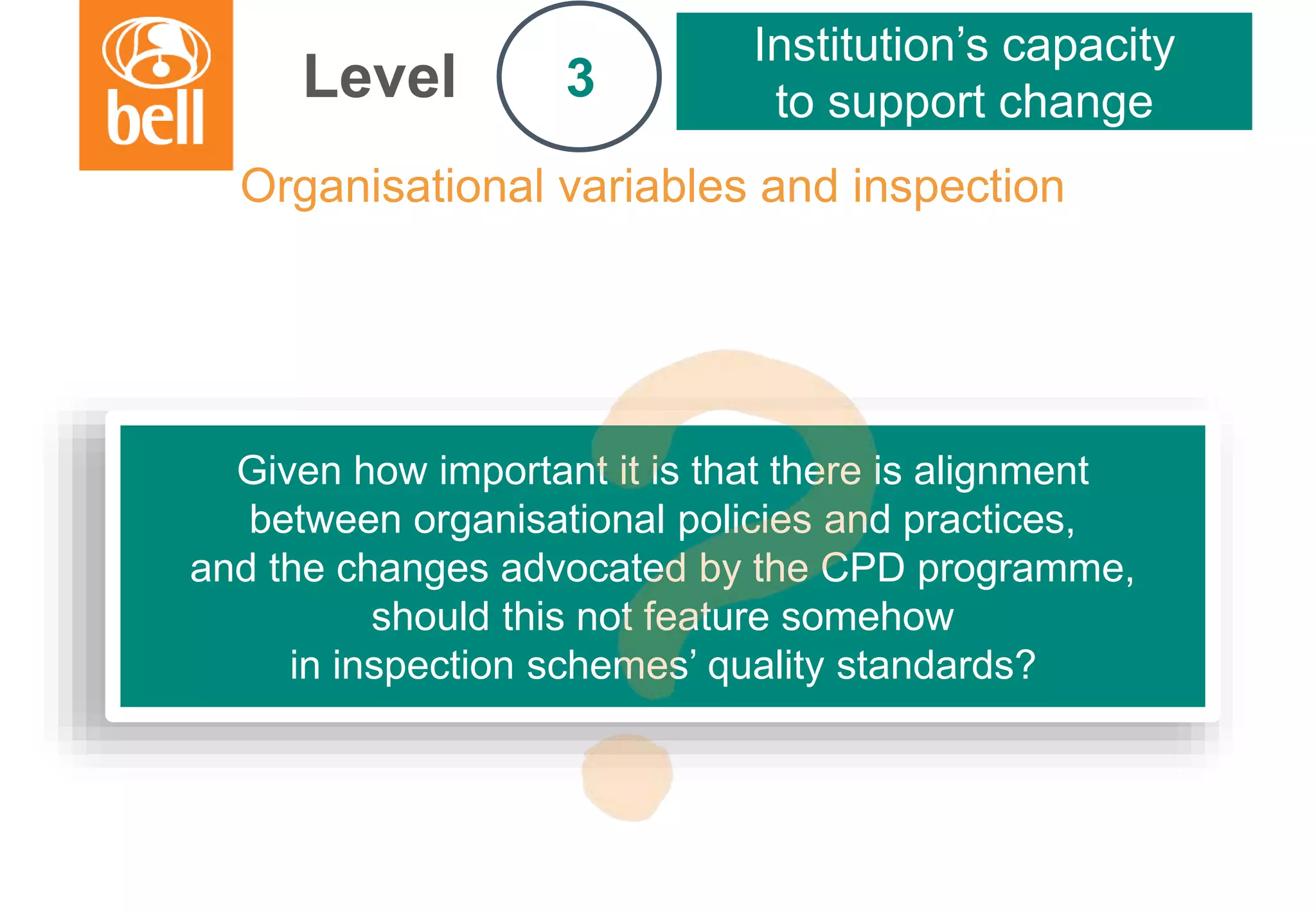 A learning partner throughout your career
Organisational variables and inspection
Level
Institution’s capacity
to support change3
Given how important it is that there is alignment
between organisational policies and practices,
and the changes advocated by the CPD programme,
should this not feature somehow
in inspection schemes’ quality standards?
 