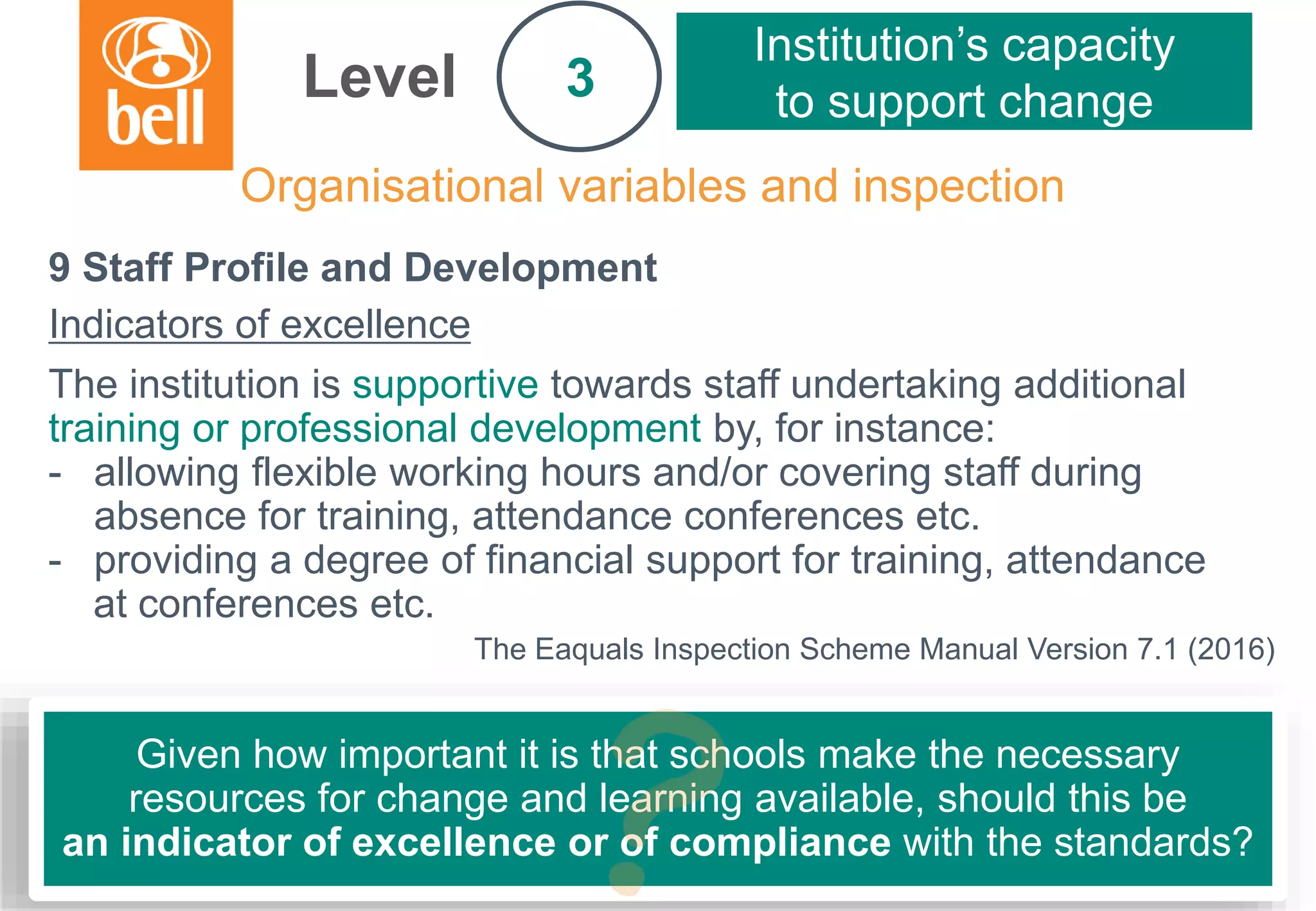 A learning partner throughout your career
Organisational variables and inspection
Level
Institution’s capacity
to support change3
9 Staff Profile and Development
Indicators of excellence
The institution is supportive towards staff undertaking additional
training or professional development by, for instance:
- allowing flexible working hours and/or covering staff during
absence for training, attendance conferences etc.
- providing a degree of financial support for training, attendance
at conferences etc.
The Eaquals Inspection Scheme Manual Version 7.1 (2016)
Given how important it is that schools make the necessary
resources for change and learning available, should this be
an indicator of excellence or of compliance with the standards?
 