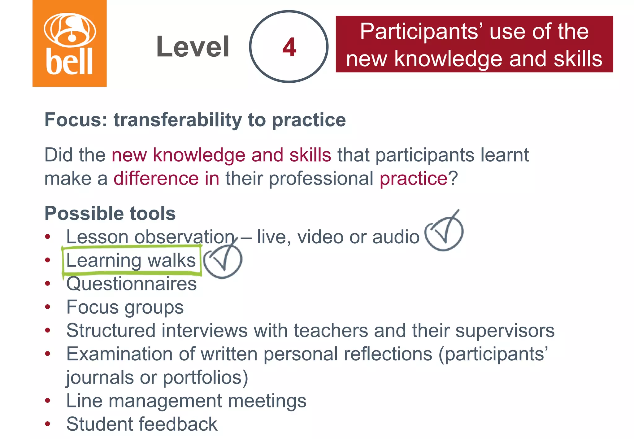 A learning partner throughout your career
Focus: transferability to practice
Did the new knowledge and skills that participants learnt
make a difference in their professional practice?
Possible tools
• Lesson observation – live, video or audio
• Learning walks
• Questionnaires
• Focus groups
• Structured interviews with teachers and their supervisors
• Examination of written personal reflections (participants’
journals or portfolios)
• Line management meetings
• Student feedback
Level
Participants’ use of the
new knowledge and skills4
 