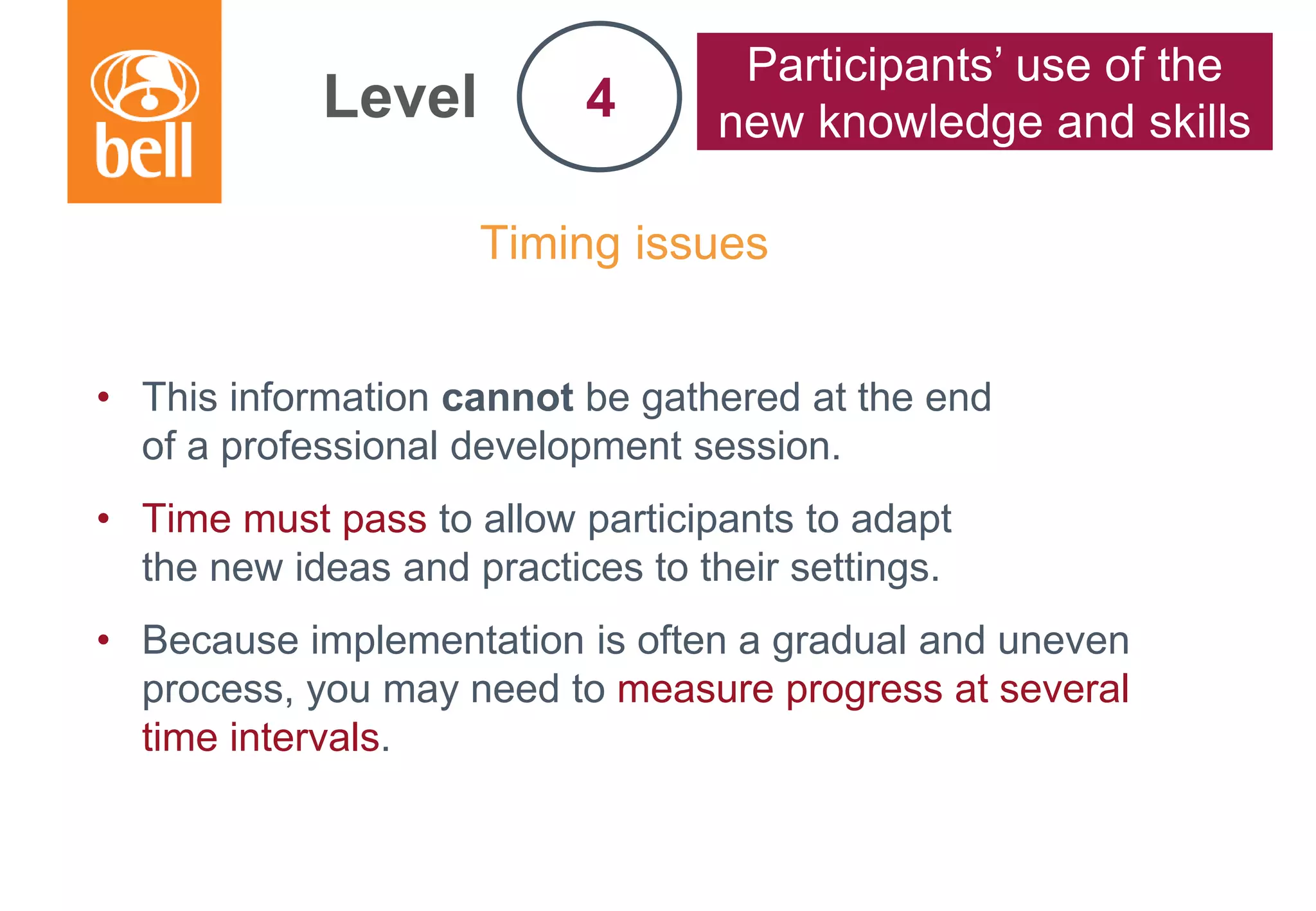 A learning partner throughout your career
Timing issues
• This information cannot be gathered at the end
of a professional development session.
• Time must pass to allow participants to adapt
the new ideas and practices to their settings.
• Because implementation is often a gradual and uneven
process, you may need to measure progress at several
time intervals.
Level
Participants’ use of the
new knowledge and skills4
 
