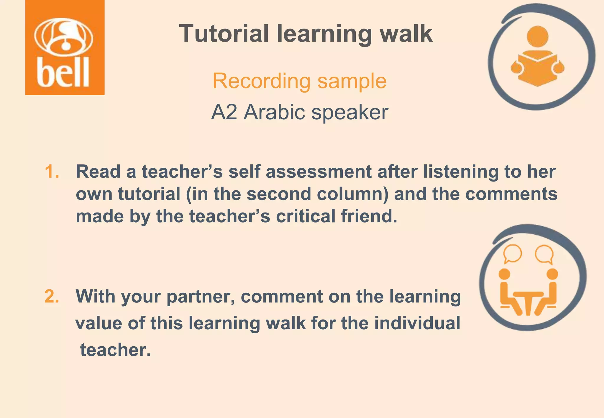 A learning partner throughout your career
Tutorial learning walk
1. Read a teacher’s self assessment after listening to her
own tutorial (in the second column) and the comments
made by the teacher’s critical friend.
2. With your partner, comment on the learning
value of this learning walk for the individual
teacher.
Recording sample
A2 Arabic speaker
 