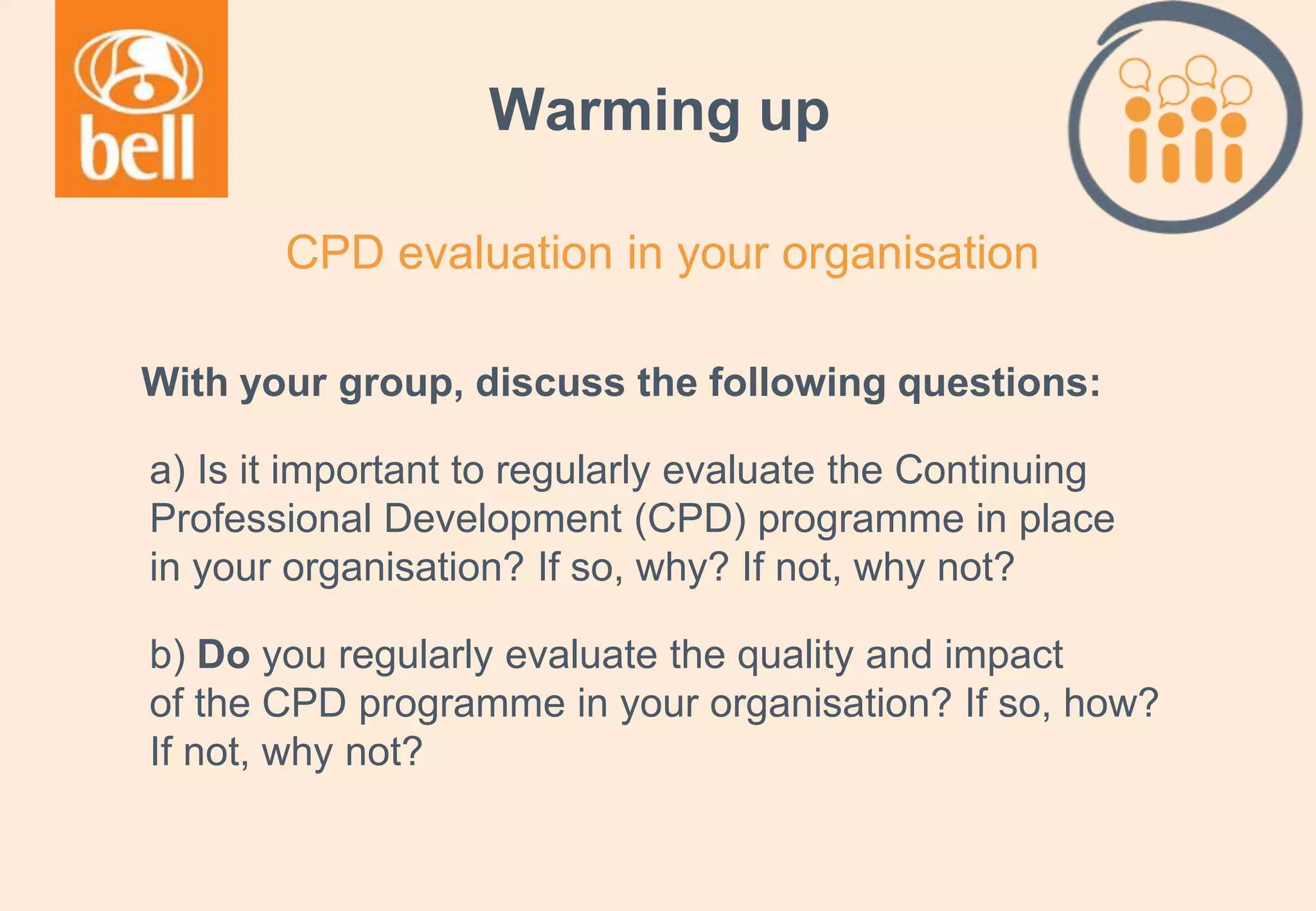A learning partner throughout your career
Warming up
With your group, discuss the following questions:
a) Is it important to regularly evaluate the Continuing
Professional Development (CPD) programme in place
in your organisation? If so, why? If not, why not?
b) Do you regularly evaluate the quality and impact
of the CPD programme in your organisation? If so, how?
If not, why not?
CPD evaluation in your organisation
 
