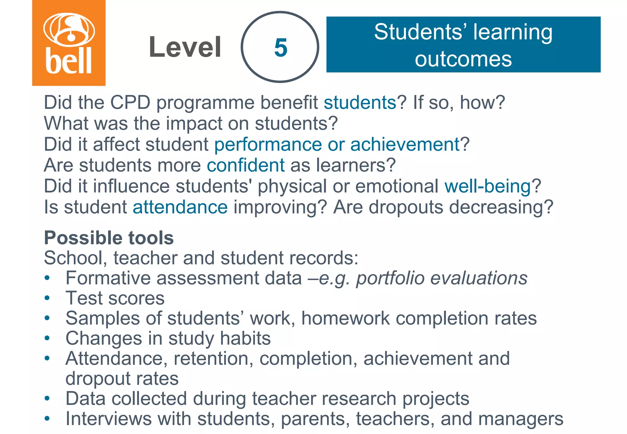 A learning partner throughout your career
Did the CPD programme benefit students? If so, how?
What was the impact on students?
Did it affect student performance or achievement?
Are students more confident as learners?
Did it influence students' physical or emotional well-being?
Is student attendance improving? Are dropouts decreasing?
Possible tools
School, teacher and student records:
• Formative assessment data –e.g. portfolio evaluations
• Test scores
• Samples of students’ work, homework completion rates
• Changes in study habits
• Attendance, retention, completion, achievement and
dropout rates
• Data collected during teacher research projects
• Interviews with students, parents, teachers, and managers
Level
Students’ learning
outcomes5
 