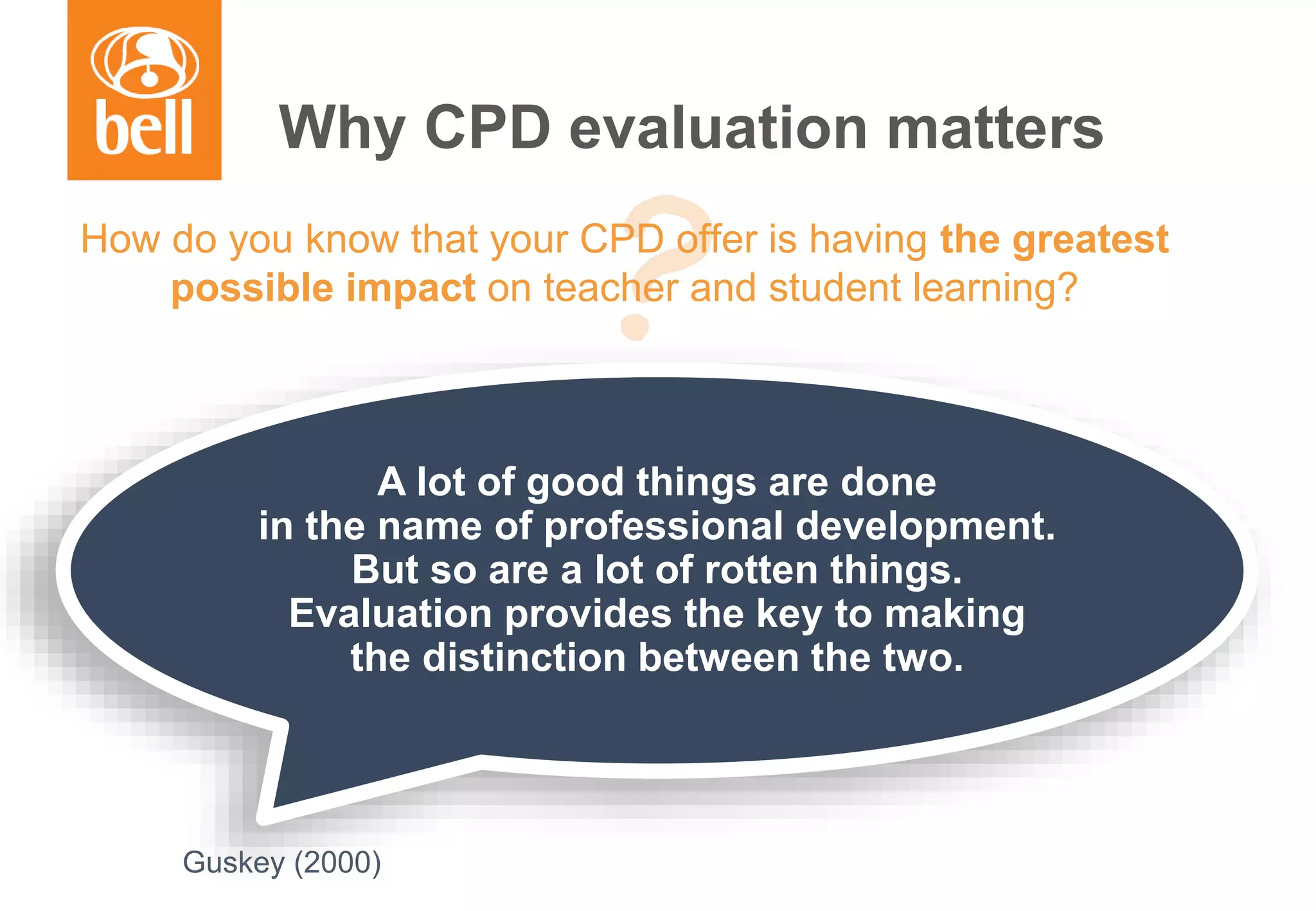 A learning partner throughout your career
Why CPD evaluation matters
How do you know that your CPD offer is having the greatest
possible impact on teacher and student learning?
A lot of good things are done
in the name of professional development.
But so are a lot of rotten things.
Evaluation provides the key to making
the distinction between the two.
Guskey (2000)
 