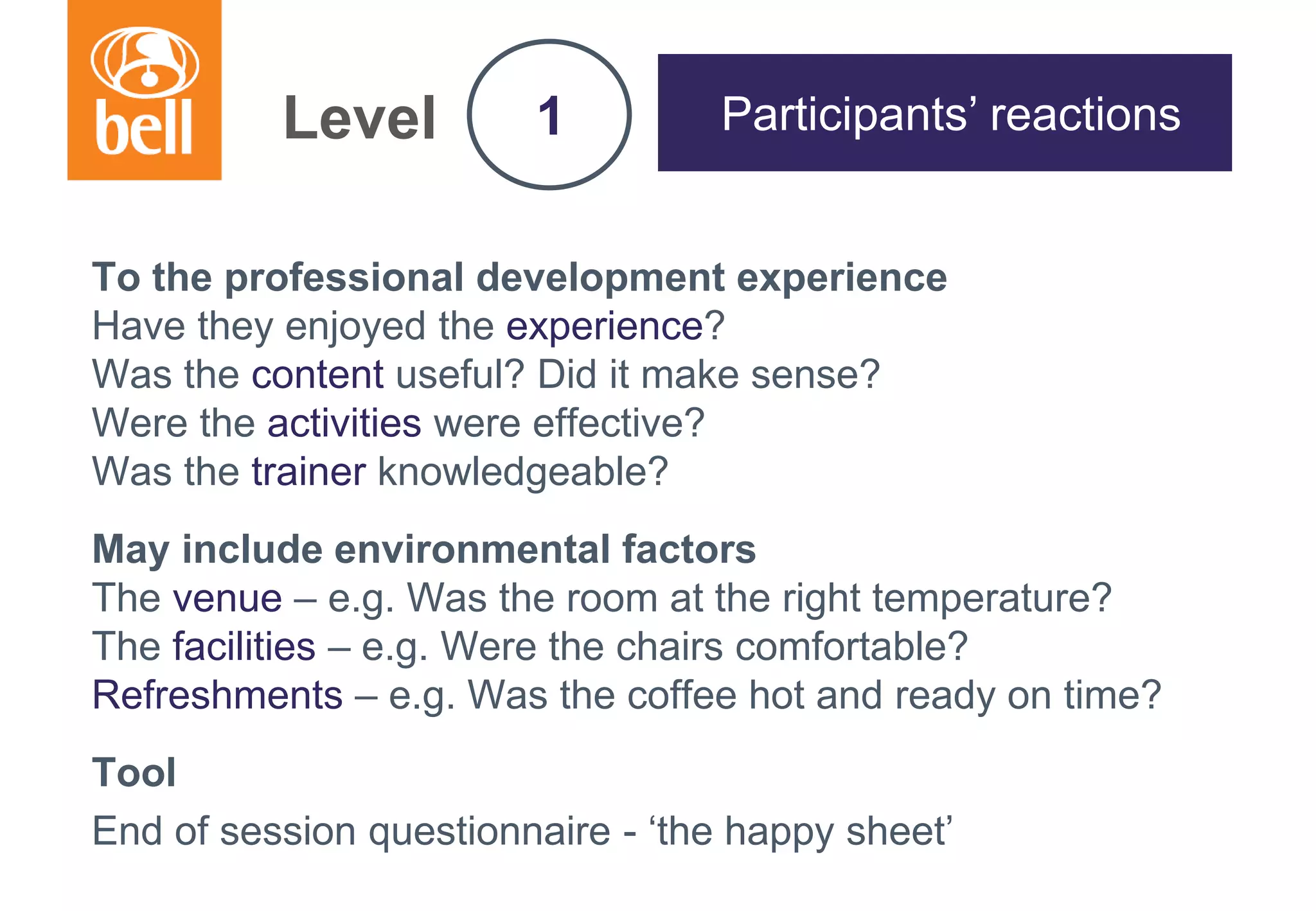 A learning partner throughout your career
Level
To the professional development experience
Have they enjoyed the experience?
Was the content useful? Did it make sense?
Were the activities were effective?
Was the trainer knowledgeable?
May include environmental factors
The venue – e.g. Was the room at the right temperature?
The facilities – e.g. Were the chairs comfortable?
Refreshments – e.g. Was the coffee hot and ready on time?
Tool
End of session questionnaire - ‘the happy sheet’
1 Participants’ reactions
 