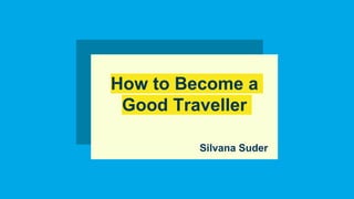 How to Become a
Good Traveller
Silvana Suder
 