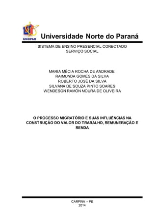 Universidade Norte do Paraná 
SISTEMA DE ENSINO PRESENCIAL CONECTADO 
SERVIÇO SOCIAL 
MARIA MÉCIA ROCHA DE ANDRADE 
RAIMUNDA GOMES DA SILVA 
ROBERTO JOSÉ DA SILVA 
SILVANA DE SOUZA PINTO SOARES 
WENDESON RAMÓN MOURA DE OLIVEIRA 
O PROCESSO MIGRATÓRIO E SUAS INFLUÊNCIAS NA 
CONSTRUÇÃO DO VALOR DO TRABALHO, REMUNERAÇÃO E 
RENDA 
CARPINA – PE 
2014 
 