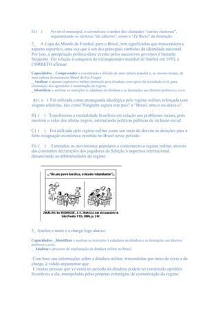 E) ( )       No nível municipal, o coronel era o senhor dos chamados “currais eleitorais”,
             argumentando os eleitores “de cabresto”, como o “Zé Burro” da ilustração.
2_ A Copa do Mundo de Futebol, para o Brasil, tem significados que transcendem o
aspecto esportivo, uma vez que é um dos principais símbolos da identidade nacional.
Por isso, a apropriação política deste evento pelos sucessivos governos é bastante
freqüente. Em relação à conquista do tricampeonato mundial de futebol em 1970, é
CORRETO afirmar:
Capacidades:_ Compreender a constituição e difusão de uma cultura popular e, ao mesmo tempo, de
uma cultura de massas,no Brasil da Era Vargas.
_ Analisar o aparato repressivo militar instituído pela ditadura, com apoio da sociedade civil, para
eliminação dos opositores e sustentação do regime.
_ Identificar e analisar as restrições à cidadania na ditadura e as limitações aos direitos políticos e civis.

 A) ( x ) Foi utilizada como propaganda ideológica pelo regime militar, reforçada com
slogans ufanistas, tais como"Ninguém segura este país" e "Brasil, ame-o ou deixe-o".

B) ( ) Transformou a mentalidade brasileira em relação aos problemas raciais, pois
mostrou o valor dos atletas negros, estimulando políticas públicas de inclusão social.

C) ( ) Foi utilizada pelo regime militar como um meio de desviar as atenções para a
forte estagnação econômica ocorrida no Brasil nesse período.

D) ( ) Estimulou os movimentos populares a contestarem o regime militar, através
das constantes declarações dos jogadores da Seleção à imprensa internacional,
denunciando as arbitrariedades do regime.




3_ Analise o texto e a charge logo abaixo:

Capacidades: _Identificar e analisar as restrições à cidadania na ditadura e as limitações aos direitos
políticos e civis.
_ Analisar o processo de implantação da ditadura militar no Brasil.

 Com base nas informações sobre a ditadura militar, transmitidas por meio do texto e da
charge, é válido argumentar que:
 I. muitas pessoas que viveram no período da ditadura podem ter construído opiniões
favoráveis a ela, manipuladas pelas próprias estratégias de comunicação do regime.
 