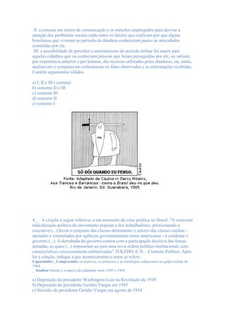 II. a censura aos meios de comunicação e os métodos empregados para desviar a
atenção dos problemas sociais estão entre os fatores que explicam por que alguns
brasileiros que viveram no período da ditadura conheceram pouco as atrocidades
cometidas por ela.
 III. a possibilidade de perceber o autoritarismo do período militar foi maior para
aqueles cidadãos que ou conheciam pessoas que foram perseguidas por ele, ou sabiam,
por experiência anterior e por leituras, das técnicas utilizadas pelas ditaduras, ou, então,
analisavam e comparavam criticamente os fatos observados e as informações recebidas.
Contém argumentos válidos.

a) I, II e III ( correta)
b) somente II e III
c) somente III
d) somente II
e) somente I




4_ A citação a seguir refere-se a um momento de crise política no Brasil. "A crescente
radicalização política do movimento popular e dos trabalhadores, pressionando o
executivo (...) levou o conjunto das classes dominantes e setores das classes médias -
apoiados e estimulados por agências governamentais norte-americanas - a condenar o
governo (...). A derrubada do governo contou com a participação decisiva das forças
armadas, as quais (...) impuseram ao país uma nova ordem político-institucional, com
características crescentemente militarizadas" TOLEDO, C.N. - Cientista Político. Após
ler a citação, indique a que acontecimento o autor se refere:
Capacidades:_Compreender os motivos, os pretextos e as estratégias subjacentes ao golpe militar de
1964.
_ Analisar limites e avanços da cidadania entre 1945 e 1964.

a) Deposição do presidente Washington Luís na Revolução de 1930
b) Deposição do presidente Getúlio Vargas em 1945
c) Suicídio do presidente Getúlio Vargas em agosto de 1954
 