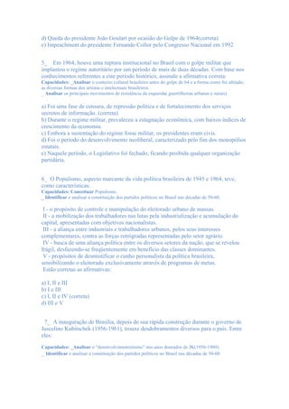 d) Queda do presidente João Goulart por ocasião do Golpe de 1964(correta)
e) Impeachment do presidente Fernando Collor pelo Congresso Nacional em 1992


5_ Em 1964, houve uma ruptura institucional no Brasil com o golpe militar que
implantou o regime autoritário por um período de mais de duas décadas. Com base nos
conhecimentos referentes a este período histórico, assinale a afirmativa correta:
Capacidades: _Analisar o contexto cultural brasileiro antes do golpe de 64 e a forma como foi afetado;
as diversas formas dos artistas e intelectuais brasileiros.
_ Analisar os principais movimentos de resistência da esquerda( guerrilheiras urbanas e rurais)

a) Foi uma fase de censura, de repressão política e de fortalecimento dos serviços
secretos de informação. (correta)
b) Durante o regime militar, prevaleceu a estagnação econômica, com baixos índices de
crescimento da economia.
c) Embora a sustentação do regime fosse militar, os presidentes eram civis.
d) Foi o período do desenvolvimento neoliberal, caracterizado pelo fim dos monopólios
estatais.
e) Naquele período, o Legislativo foi fechado, ficando proibida qualquer organização
partidária.


6_ O Populismo, aspecto marcante da vida política brasileira de 1945 e 1964, teve,
como características:
Capacidades: Conceituar Populismo.
_ Identificar e analisar a constituição dos partidos políticos no Brasil nas décadas de 50-60.

 I - o propósito de controle e manipulação do eleitorado urbano de massas.
 II - a mobilização dos trabalhadores nas lutas pela industrialização e acumulação do
capital, apresentadas com objetivos nacionalistas.
 III - a aliança entre industriais e trabalhadores urbanos, pelos seus interesses
complementares, contra as forças retrógradas representadas pelo setor agrário.
 IV - busca de uma aliança política entre os diversos setores da nação, que se revelou
frágil, desfazendo-se freqüentemente em benefício das classes dominantes.
 V - propósitos de desmistificar o cunho personalista da política brasileira,
sensibilizando o eleitorado exclusivamente através de programas de metas.
 Estão corretas as afirmativas:

a) I, II e III
b) I e III
c) I, II e IV (correta)
d) III e V


 7_ A inauguração de Brasília, depois de sua rápida construção durante o governo de
Juscelino Kubitschek (1956-1961), trouxe desdobramentos diversos para o país. Entre
eles:
Capacidades: _Analisar o “desenvolvimentistismo” nos anos dourados de JK(1956-1960).
_ Identificar e analisar a constituição dos partidos políticos no Brasil nas décadas de 50-60
 