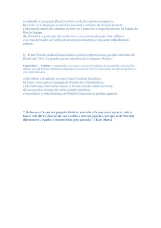 a) estímulo à navegação fluvial no Sul e saída de capitais estrangeiros.
b) incentivo à integração econômica nacional e aumento da inflação.(correta)
c) desenvolvimento das estradas de ferro no Centro-Sul e empobrecimento do Estado do
Rio de Janeiro.
d) estímulo à organização dos sindicatos e crescimento do poder dos militares.
e) a transformação do Centro-Oeste em área industrial e crescente endividamento
externo.


8_ O movimento sindical atuou contra a política repressiva nos governos militares do
Brasil pós-1964. As grandes greves operárias de Contagem e Osasco:

Capacidades:_ Analisar e compreender os avanços e recuos da cidadania nesse período: extensão dos
direitos sociais( direitos trabalhistas,ampliação do direito de voto) X cerceamento dos direitos políticos e
civis (autoritarismo).

a) definiram a instalação de uma Central Sindical Socialista.
b) foram a base para a fundação do Partido dos Trabalhadores.
c) defenderam, entre outras causas, o fim do arrocho salarial.(correta)
d) conseguiram aliados em outras cidades operárias.
e) mostraram a forte liderança do Partido Comunista na política operária.




“ Os homens fazem sua própria história, mas não a fazem como querem; não a
fazem sob circunstâncias de sua escolha e sim sob aquelas com que se defrontam
diretamente, legadas e transmitidas pelo passado.” ( Karl Marx)
 