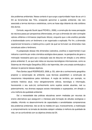 dos problemas ambientais. Nesse contexto é que surge a oportunidade ímpar de se unir à 
EA   as   ferramentas   das   TICs,   ensejando   aproximar   a   questão   ambiental,   não   raro 
associada a termos técnicos e estatísticas, como se fosse algo distante da vida cotidiana 
dos alunos.
       Contudo, segundo Soulé (apud PICHELL, 2006), a construção da nossa percepção 
da natureza passa por perspectivas diferenciadas, em que a dimensão de valor contrapõe 
valores utilitários e intrínsecos (espirituais /éticos), enquanto que o viés analítico percebe 
a biodiversidade como um fenômeno a ser organizado e explicado. Por fim, a dimensão 
experiencial forneceria a matéria­prima a partir da qual se formulam as dimensões mais 
conceituais sobre o fenômeno.
       A justaposição dessas três dimensões (valorativa, analítica e experimental) é que 
indicaria o caminho por onde a temática ecológica deve passar, na perspectiva de gerar a 
motivação necessária para que a educação saia do discurso em direção a uma efetiva 
práxis ambiental. E, ao que tudo indica os recursos tecnológicos informacionais, como os 
Sistemas de Informação Geográfica (SIG) e de hipermídia, têm uma ampla contribuição a 
oferecer no percorrer desses objetivos.
       Para Santos (apud RODRIGUES, 2008, p. 53), além de o conhecimento geográfico 
propiciar   a   conservação   do   ambiente,   suas   técnicas   possibilitam   a   construção   de 
mecanismos   interpretativos   pelos   indivíduos.   A   noção   de   território,   por   exemplo,   no 
contexto   histórico   atual,   inclui   obrigatoriamente   ciência,   tecnologia   e   informação, 
favorecendo   o   seu   auto­(re)   conhecimento   como   sujeitos   sociais   atuantes,   real   ou 
potencialmente, nos diversos espaços sociais intercalados e superpostos, em direção a 
uma melhoria da qualidade ambiental.
       Daí   a   necessidade   das   práticas   educativas   serem   mediadas   por   recursos   de 
ensino alternativos que assegurem o interesse pela formação de atitudes ecológicas e 
cidadãs, influindo no desenvolvimento de capacidades e sensibilidades compreensivas 
dos problemas ambientais. Isto se dá na medida em que, invariavelmente, a mobilização 
e comprometimento na tomada de decisões estejam voltadas à melhoria da qualidade de 
vida, em se confundindo com os objetivos diretos da EA.           
        
 