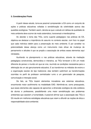 5. Considerações Finais


       A partir desse estudo, torna­se possível compreender a EA como um conjunto de 
ações   e   práticas   educativas   voltadas   à   sensibilização   da   coletividade   acerca   das 
questões ecológicas. Também assim, denota­se que o estudo em defesa da qualidade do 
meio ambiente deve ocorrer de modo sistemático, transversal e interdisciplinar.
       Ao   abordar   o   tema   das   TICs,   como   suporte   pedagógico   nas   práticas   de   EA, 
objetivou­se destacar a importância do assunto no contexto escolar, com foco no papel 
que   cada   indivíduo   detém   para   a   preservação   do   meio   ambiente.   E   por   acreditar   na 
potencialidade   dessa   aliança   como   um   instrumento   mais   eficaz   de   mudança   de 
pensamento e atitudes é que se propôs a associação de ambos esses elementos aqui 
retratados.
       Auxiliando   no   planejamento   e   nas   práticas   educativas,   através   da   mediação 
pedagógica   construtivista,  democrática  e  interativa,   as  TICs   fornecem   à   EA  um   modo 
diferente de pensar o mundo em que se vive, reunindo as condições necessárias para a 
efetivação de um ato genuinamente educativo. E ao transformar os métodos de ensino e 
a   organização   escolar   do   tipo   tradicional,   elas   também   sublinham   as   transformações 
ocorridas   no   perfil   do   professor   centralizador   rumo   a   um   gerenciador   de   pesquisa, 
comunicação e interação social. 
       De   fato,   as   TICs   trazem   elementos   inovadores   aos   sistemas   educativos, 
encontrando maior acolhimento na modalidade EAD. Admitindo­se, como pressuposto, 
que esses elementos são capazes de aproximar a dimensão ecológica da vida cotidiana 
de   alunos   e   professores,   possibilitando   uma   maior   sensibilização   aos   problemas 
ambientais que assolam a humanidade, é possível afirmar que a associação das TICs à 
EA resulte em melhores estratégias educativas que visem a difundir as noções de ética e 
responsabilidade sócio­ambiental.
 