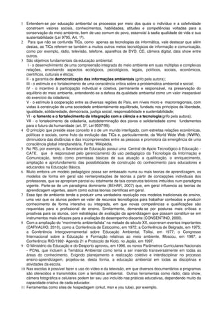 1 Entendem­se por educação ambiental  os  processos  por meio dos quais o indivíduo  e a coletividade 
   constroem   valores   sociais,   conhecimentos,   habilidades,   atitudes   e   competências   voltadas   para   a 
   conservação do meio ambiente, bem de uso comum do povo, essencial à sadia qualidade de vida e sua 
   sustentabilidade (Lei 9795, Art. 1º).
2  Para que não se confunda TICs, como  apenas as tecnologias da informática, vale destacar que além 
   destas, as TICs referem­se também a muitos outros meios tecnológicos de informação e comunicação, 
   como por exemplo, rádio, televisão, telefone, aparelhos de DVD, CD, câmera digital, data show entre 
   outros.
3 São objetivos fundamentais da educação ambiental:
    I ­ o desenvolvimento de uma compreensão integrada do meio ambiente em suas múltiplas e complexas 
   relações,   envolvendo   aspectos   ecológicos,   psicológicos,   legais,   políticos,   sociais,   econômicos, 
   científicos, culturais e éticos;
   II ­ a garantia de democratização das informações ambientais (grifo pela autora);
   III ­ o estímulo e o fortalecimento de uma consciência crítica sobre a problemática ambiental e social;
   IV   ­   o   incentivo   à   participação   individual   e   coletiva,   permanente   e   responsável,   na   preservação   do 
   equilíbrio do meio ambiente, entendendo­se a defesa da qualidade ambiental como um valor inseparável 
   do exercício da cidadania;
   V ­ o estímulo à cooperação entre as diversas regiões do País, em níveis micro e  macrorregionais, com 
   vistas à construção de uma sociedade ambientalmente equilibrada, fundada nos princípios da liberdade, 
   igualdade, solidariedade, democracia, justiça social, responsabilidade e sustentabilidade;
   VI ­ o fomento e o fortalecimento da integração com a ciência e a tecnologia(grifo pela autora);
   VII ­ o fortalecimento da cidadania, autodeterminação dos povos e solidariedade como   fundamentos 
   para o futuro da humanidade (art. 5º, Lei 9597/99).
4 O princípio que preside esse conceito é o de um mundo interligado, com estreitas relações econômicas, 
   políticas e sociais, como fruto da evolução das TICs e, particularmente, da World Wide Web (WWW), 
   diminuidora das distâncias e das incompreensões entre as pessoas e promotora da emergência de uma 
   consciência global interplanetária. Fonte: Wikipédia.
5 No RS, por exemplo, a Secretaria de Educação possui uma  Central de Apoio Tecnológico à Educação ­ 
   CATE,   que     é  responsável  pelo  gerenciamento  do  uso  pedagógico  da  Tecnologia  da  Informação  e 
   Comunicação,   tendo   como   premissas   básicas   de   sua   atuação   a   qualificação,   o   enriquecimento, 
   ampliação   e   aprofundamento   das   possibilidades  de   construção   do   conhecimento   para   educadores   e 
   educandos na Educação Básica.
6 Muito embora um modelo pedagógico possa ser embasado numa ou mais teorias de aprendizagem, os 
   modelos   de   forma   em   geral   são   reinterpretações   de   teorias   a   partir   de   concepções   individuais   dos 
   professores, que se apropriam parcial ou totalmente de tais construtos teóricos imbuídos num paradigma 
   vigente. Parte­se de um paradigma dominante (BEHAR, 2007) que, em geral influencia as teorias de 
   aprendizagem vigentes, assim como outras teorias cientificas em geral.
7 Esse tipo de ambiente tende a produzir uma verdadeira revolução nos modelos tradicionais de ensino, 
   uma vez que os alunos podem se valer de recursos tecnológicos para trabalhar conteúdos e produzir 
   conhecimento   de   forma   interativa   ou   integrada,   em   que   novas   competências   e   qualificações   são 
   requeridas   para   o   profissional   de   ensino.   Similarmente,   demanda­se   por   posturas   mais   críticas   e 
   proativas para os alunos, com estratégias de avaliação da aprendizagem que possam constituir­se em 
   instrumentos mais eficazes para a avaliação do desempenho discente (CONSENTINO, 2000). 
8 Com a ampliação do “movimento ambientalista” na metade do século XX, ocorreram eventos importantes 
   (CARVALHO, 2010), como a Conferência de Estocolmo, em 1972; a Conferência de Belgrado, em 1975; 
   a   Conferência   Intergovernamental   sobre   Educação   Ambiental,   Tbilisi,   em   1977;   o   Congresso 
   Internacional   sobre   a   Educação   e   Formação   relativas   ao   meio   ambiente,   Moscou,   em   1987;   a 
   Conferência RIO/1992­ Agenda 21 e Protocolo de Kioto, no Japão, em 1997.
9 O Ministério da Educação e do Desporto aprovou, em 1996, os novos Parâmetros Curriculares Nacionais 
   ­ PCNs, que incluem a Temática Ambiental como tema a ser inserido transversalmente em todas as 
   áreas   do   conhecimento.   Exigindo   planejamento   e   realização   coletivo   e   interdisciplinar   no   processo 
   ensino­aprendizagem,   projetou­se,   desta   forma,   a   educação   ambiental   em   todas   as   disciplinas   e 
   atividades da escola.
10 Nas escolas é possível fazer o uso do vídeo e da televisão, em que diversos documentários e programas 
   são oferecidos e transmitidos com a temática ambiental.   Outras ferramentas como rádio, data show, 
   câmera fotográfica e celulares podem ter seu uso incluído nas práticas educativas, dependendo muito da 
   capacidade criativa de cada educador.
11 Ferramentas como sites de hospedagem (orkut, msn e you tube), por exemplo.
 