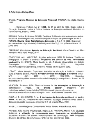 6. Referências bibliográficas



BRASIL.  Programa Nacional de Educação Ambiental­ PRONEA. 3a edição. Brasília, 
2005. 

  _____.   Congresso   Federal.  Lei   n°   9.795,   de   27   de   abril   de   1999.   Dispõe   sobre   a 
Educação  Ambiental.  Institui   a  Política   Nacional   de   Educação   Ambiental.  Ministério   do 
Meio Ambiente, Brasília, 1999b.

BASSANI, Patrícia. B. Scherer. BEHAR, Patrícia A. Análise das interações em ambientes 
virtuais de aprendizagem: uma possibilidade para avaliação da aprendizagem em EAD. 
RENOTE. Revista Novas Tecnologias na Educação, v. 4, p. 1­10, 2006.  Disponível 
em:<www.cinted.ufrgs.br/renote/jul2006/artigos renote/a35_21201.pdf> Acesso em: 15 
junho 2010.

CARVALHO, Cleonice de.  Apostila de Educação Ambiental.  Curso Técnico em Meio 
Ambiente. IFRS. Porto Alegre, 2010.

COSENTINO,   Aldo.   MONTEIRO,   Angelise   Valladares.   MERLIN,   Luciana.   Tendências 
pedagógicas   e   ensino   à   distância:  conjeturas   em   direção   de   uma   universidade 
colaborativa.  In:   BROTTI,   Maria   Gorete   et.   ali.  A   Gestão   Universitária   em   Debate. 
Florianópolis:            Editora              Insular,               2000.               Disponível 
em:<www.aldo.floripa.com.br/cap_livro.doc>.Acesso em: 02 outubro 2010.

LOBATO,   Iolene   Mesquita.   O   processo   interativo   na   educação   a   distância:   professor, 
aluno e material didático. Paideia­ Revista Científica de Educação a Distância. Vol 2 – 
N°1   –   JUN   2009   |   ISSN   1982­6109.   Disponível 
em:<http://revistapaideia.unimesvirtual.com.br/index.php?journal=paideia>. Acesso em 08 
dezembro 2010.

MESQUITA,   Anderson.   LIRA,  Elisandra   Moreira  de.  As   tecnologias   da   informação  e 
comunicação   (TICs),   no   âmbito   escolar.   Disponível   em: 
<http://www.webartigos.com/articles/51899/1/as­tecnologias­da­informacao­e­
comunicacao­tics­no­ambitoescolar/pagina1.html>. Acesso em 08 dezembro 2010.

OLIVA,  J.   T.;  MUHRINGER,   S.  M.  A   introdução   da   dimensão  ambiental   no  ensino 
formal. In: BRASIL, Ministério do Meio Ambiente. Educação ambiental: curso básico à 
distância; educação e educação ambiental II. 2. ed. Brasília: MMA, 2001.

PIAGET, J. Aprendizagem e Conhecimento. Rio de Janeiro: Freitas Bastos, 1979.

PICHELLI, Kátia Regina. RODRIGUES, Regina L. S. RACHWAL. Marcos F. G. Educação 
Ambiental:  a   utilização   da   comunicação   como   ferramenta   de   sensibilização. 
Sociedade   Brasileira   de   estudos   interdisciplinares   da   comunicação.   XXIX   Congresso 
Brasileiro de ciências da comunicação, UNB, 6 a 9 de setembro de 2006.
 
