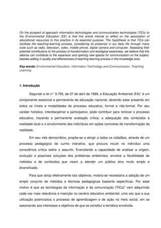 On the prospect of approach information technologies and communication technologies (TICs) to  
the   Environmental   Education   (EE)   is   that   this   article   intends   to   reflect   on   the   association   of  
educational resources to this practice in its essential purpose. The hypothesis is that TICs can 
facilitate the teaching­learning process, considering its presence in our daily life through many  
tools such as radio, television, video, mobile phone, digital camera and computer. Assessing their  
potential contributions to the process of transformation and ecological awareness, we believe that this  
alliance can contribute to the expansion and opening new spaces for communication on the subject,  
besides adding in quality and effectiveness of teaching­learning process in this knowledge area.

Key­words: Environmental Education, Information Technology and Communication, Teaching  
Learning.




1. Introdução

         Segundo a lei n° 9.795, de 27 de abril de 1999, a Educação Ambiental (EA)1 é um 
componente essencial e permanente da educação nacional, devendo estar presente em 
todos   os   níveis   e   modalidades   do   processo   educativo,   formal   e   não­formal.   Por   seu 
caráter holístico, interdisciplinar e participativo, pode contribuir para renovar o processo 
educativo,   trazendo   a   permanente   avaliação   crítica;   a   adequação   dos   conteúdos   à 
realidade local e o envolvimento dos indivíduos em ações concretas de transformação da 
realidade. 

         Em seu viés democrático, propõe­se a atingir a todos os cidadãos, através de um 
processo   pedagógico   de   cunho   interativo,   que   procura   incutir   no   indivíduo   uma 
consciência   crítica   sobre   o   assunto.   Exercitando   a   capacidade   de   analisar   a   origem, 
evolução   e   possíveis   soluções   dos   problemas   ambientais,   envolve   a   flexibilidade   de 
métodos   e   de   conteúdos   que   visam   a   atender   um   público   alvo   muito   amplo   e 
diversificado.

         Para que atinja efetivamente tais objetivos, mostra­se necessária a adoção de um 
amplo   conjunto   de   métodos   e   técnicas   pedagógicas   bastante   específicas.   Por   esse 
motivo é que as tecnologias da informação e da comunicação (TICs)2  vem adquirindo 
cada vez mais relevância e inserção no cenário educativo ambiental, uma vez que a sua 
utilização potencializa  o  processo  de  aprendizagem e  de  ação no  meio  social,  em  se 
associando aos interesses e objetivos de que se constitui a temática envolvida.
 