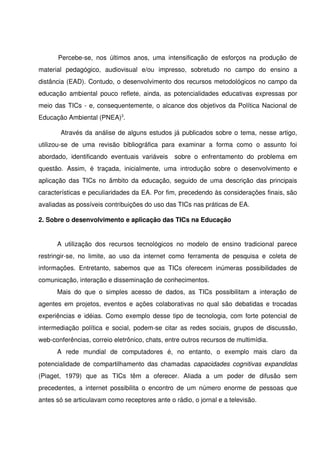 Percebe­se,   nos   últimos   anos,   uma   intensificação   de   esforços   na   produção   de 
material   pedagógico,   audiovisual   e/ou   impresso,   sobretudo   no   campo   do   ensino   a 
distância (EAD). Contudo, o desenvolvimento dos recursos metodológicos no campo da 
educação ambiental pouco reflete, ainda, as potencialidades educativas expressas por 
meio das TICs ­ e, consequentemente, o alcance dos objetivos da Política Nacional de 
Educação Ambiental (PNEA)3. 

          Através da análise de alguns estudos já publicados sobre o tema, nesse artigo, 
utilizou­se   de   uma   revisão   bibliográfica   para   examinar   a   forma   como   o   assunto   foi 
abordado,   identificando   eventuais   variáveis          sobre   o   enfrentamento   do   problema   em 
questão.   Assim,   é  traçada,   inicialmente,   uma   introdução   sobre   o   desenvolvimento   e 
aplicação das TICs no âmbito da educação, seguido de uma descrição das principais 
características e peculiaridades da EA. Por fim, precedendo às considerações finais, são 
avaliadas as possíveis contribuições do uso das TICs nas práticas de EA.

2. Sobre o desenvolvimento e aplicação das TICs na Educação 


       A   utilização   dos   recursos   tecnológicos   no   modelo   de   ensino   tradicional   parece 
restringir­se,   no   limite,   ao   uso   da   internet   como   ferramenta   de   pesquisa   e   coleta   de 
informações.   Entretanto,   sabemos   que   as   TICs   oferecem   inúmeras   possibilidades   de 
comunicação, interação e disseminação de conhecimentos. 
       Mais   do   que   o   simples   acesso   de   dados,   as   TICs   possibilitam   a   interação   de 
agentes em projetos, eventos e ações colaborativas no qual são debatidas e trocadas 
experiências e idéias. Como exemplo desse tipo de tecnologia, com forte potencial de 
intermediação política e social, podem­se citar as redes sociais, grupos de discussão, 
web­conferências, correio eletrônico, chats, entre outros recursos de multimídia. 
       A   rede   mundial   de   computadores   é,   no   entanto,   o   exemplo   mais   claro   da 
potencialidade de compartilhamento das chamadas  capacidades cognitivas expandidas 
(Piaget,   1979)   que   as   TICs   têm   a   oferecer.   Aliada   a   um   poder   de   difusão   sem 
precedentes,  a   internet  possibilita   o  encontro   de  um  número   enorme   de   pessoas   que 
antes só se articulavam como receptores ante o rádio, o jornal e a televisão.
 