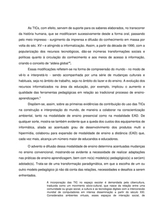 As TICs, com efeito, servem de suporte para os saberes elaborados, no transcorrer 
da história humana, que se modificaram sucessivamente desde a forma oral, passando 
pelo meio impresso ­ surgimento da imprensa e difusão do conhecimento em massa por 
volta do séc. XV ­ e atingindo a informatização. Assim, a partir da década de 1990, com a 
popularização   dos   recursos   tecnológicos,   dão­se   inúmeras   transformações   sociais   e 
políticas   quanto   à   circulação   do   conhecimento   e   aos   meios   de   acesso   à   informação, 
criando o conceito de “aldeia global”4.
       Essas modificações refletem­se na forma de compreensão do mundo ­ no modo de 
vê­lo   e   interpretá­lo   ­   sendo   acompanhada   por   uma   série   de   mudanças   culturais   e 
habituais, seja no âmbito de trabalho, seja no âmbito do lazer e do ensino. A evolução dos 
recursos   informatizados   na   área   da   educação,   por   exemplo,   implicou   o   aumento   e 
qualidade das ferramentas pedagógicas em relação ao tradicional processo de ensino­
aprendizagem.5
       Dispõem­se, assim, sobre as primeiras evidências da contribuição do uso das TICs 
na   construção   e   interpretação   do   mundo,   de   maneira   a   colaborar   na   conscientização 
ambiental,   tanto   na   modalidade   de   ensino   presencial   como   na   modalidade   EAD.   De 
qualquer sorte, mostra­se também evidente que a queda dos custos dos equipamentos de 
informática,   aliada   ao   acentuado   grau   de   desenvolvimento   dos   produtos   multi   e 
hipermídia, colaborou para expansão de modalidade de ensino a distância (EAD) que, 
cada vez mais, alcança um número maior de educandos e educadores. 

       O advento e difusão dessa modalidade de ensino determina acentuadas mudanças 
no  ensino  convencional, mostrando­se  evidente  a  necessidade de  realizar adaptações 
nas práticas de ensino­aprendizagem, bem com no(s) modelo(s) pedagógico(s) a ser(em) 
adotado(s). Trata­se de uma transformação paradigmática, em que a escolha de um ou 
outro modelo pedagógico já não dá conta das relações, necessidades e desafios a serem 
enfrentados. 

                       A   incorporação   das   TIC   no   espaço   escolar   é   demandada   pela   cibercultura, 
                       traduzida   como   um   movimento   sócio­cultural,   que   nasce   da   relação   entre   uma 
                       comunidade ou grupo social, a cultura e as tecnologias digitais com a interconexão 
                       mundial   de   computadores   em   intensa   disseminação   a   partir   do   século   XXI. 
                       Considerados   ambientes   virtuais,   esses   espaços   de   interação   social,   de 
 