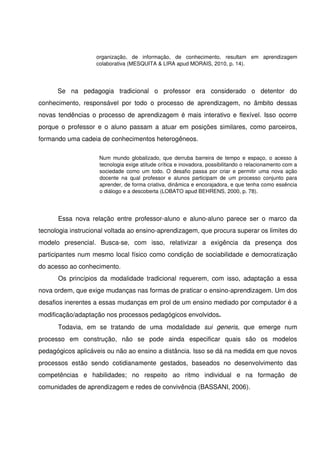organização,   de   informação,   de   conhecimento,   resultam   em   aprendizagem 
                      colaborativa (MESQUITA & LIRA apud MORAIS, 2010, p. 14).




       Se   na   pedagogia   tradicional   o   professor   era   considerado   o   detentor   do 
conhecimento,   responsável   por   todo   o   processo   de   aprendizagem,   no   âmbito   dessas 
novas tendências o processo de aprendizagem é mais interativo e flexível. Isso ocorre 
porque o professor e o aluno passam a atuar em posições similares, como parceiros, 
formando uma cadeia de conhecimentos heterogêneos.

                        Num mundo globalizado, que derruba barreira de tempo e espaço, o acesso à 
                        tecnologia exige atitude crítica e inovadora, possibilitando o relacionamento com a 
                        sociedade como um todo. O desafio passa por criar e permitir uma nova ação 
                        docente   na   qual   professor   e   alunos   participam   de   um   processo   conjunto   para 
                        aprender, de forma criativa, dinâmica e encorajadora, e que tenha como essência 
                        o diálogo e a descoberta (LOBATO apud BEHRENS, 2000, p. 78).




       Essa   nova   relação   entre   professor­aluno   e   aluno­aluno   parece   ser   o   marco   da 
tecnologia instrucional voltada ao ensino­aprendizagem, que procura superar os limites do 
modelo   presencial.   Busca­se,   com   isso,   relativizar   a   exigência   da   presença   dos 
participantes num mesmo local físico como condição de sociabilidade e  democratização 
do acesso ao conhecimento. 
       Os  princípios da   modalidade   tradicional  requerem,  com  isso,  adaptação   a  essa 
nova ordem, que exige mudanças nas formas de praticar o ensino­aprendizagem. Um dos 
desafios inerentes a essas mudanças em prol de um ensino mediado por computador é a 
modificação/adaptação nos processos pedagógicos envolvidos.
       Todavia,   em   se   tratando   de   uma   modalidade  sui   generis,  que   emerge   num 
processo   em   construção,   não   se   pode   ainda   especificar   quais   são   os   modelos 
pedagógicos aplicáveis ou não ao ensino a distância. Isso se dá na medida em que novos 
processos   estão   sendo   cotidianamente   gestados,   baseados   no   desenvolvimento   das 
competências   e   habilidades;   no   respeito   ao   ritmo   individual   e   na   formação   de 
comunidades de aprendizagem e redes de convivência (BASSANI, 2006). 
 