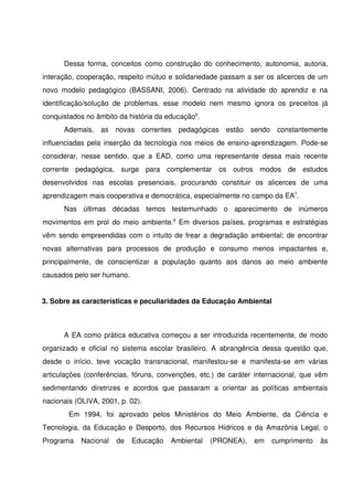 Dessa   forma,   conceitos   como   construção   do   conhecimento,   autonomia,  autoria, 
interação, cooperação, respeito mútuo e solidariedade passam a ser os alicerces de um 
novo   modelo   pedagógico   (BASSANI,   2006).   Centrado   na   atividade   do   aprendiz   e   na 
identificação/solução   de   problemas,   esse   modelo   nem   mesmo   ignora   os   preceitos   já 
conquistados no âmbito da história da educação6. 
        Ademais,   as   novas   correntes   pedagógicas   estão   sendo   constantemente 
influenciadas pela inserção da tecnologia nos meios de ensino­aprendizagem. Pode­se 
considerar,   nesse   sentido,   que   a   EAD,   como   uma   representante   dessa   mais   recente 
corrente   pedagógica,   surge   para   complementar   os   outros   modos   de   estudos 
desenvolvidos   nas   escolas   presenciais,   procurando   constituir   os   alicerces   de   uma 
aprendizagem mais cooperativa e democrática, especialmente no campo da EA7.
        Nas   últimas   décadas   temos   testemunhado   o   aparecimento   de   inúmeros 
movimentos em prol do meio ambiente.8  Em diversos países, programas e estratégias 
vêm sendo empreendidas com o intuito de frear a degradação ambiental; de encontrar 
novas   alternativas   para   processos   de   produção   e   consumo   menos   impactantes   e, 
principalmente,   de   conscientizar   a   população   quanto   aos   danos   ao   meio   ambiente 
causados pelo ser humano.      


3. Sobre as características e peculiaridades da Educação Ambiental



        A EA como prática educativa começou a ser introduzida recentemente, de modo 
organizado   e   oficial   no   sistema   escolar   brasileiro.   A   abrangência   dessa   questão   que, 
desde   o   início,   teve   vocação   transnacional,   manifestou­se   e   manifesta­se   em   várias 
articulações (conferências, fóruns, convenções, etc.) de caráter internacional, que vêm 
sedimentando   diretrizes   e   acordos   que   passaram   a   orientar   as   políticas   ambientais 
nacionais (OLIVA, 2001, p. 02).
          Em   1994,   foi   aprovado   pelos   Ministérios   do   Meio   Ambiente,   da   Ciência   e 
Tecnologia, da Educação e Desporto, dos Recursos Hídricos e da Amazônia Legal, o 
Programa   Nacional   de   Educação   Ambiental  (PRONEA),  em   cumprimento   às 
 