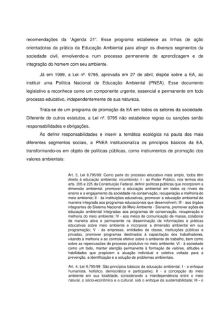 recomendações   da   “Agenda   21”.   Esse   programa   estabelece   as   linhas   de   ação 
orientadoras da prática da Educação Ambiental para atingir os diversos segmentos da 
sociedade   civil,   envolvendo­a   num   processo   permanente   de   aprendizagem   e   de 
integração do homem com seu ambiente. 

       Já  em  1999,   a   Lei   nº.   9795,   aprovada  em   27  de   abril,   dispõe   sobre   a  EA,   ao 
instituir   uma   Política   Nacional   de   Educação   Ambiental   (PNEA).   Esse   documento 
legislativo a reconhece como um componente urgente, essencial e permanente em todo 
processo educativo, independentemente de sua natureza. 

       Trata­se de um programa de promoção da EA em todos os setores da sociedade. 
Diferente de outros estatutos, a Lei nº. 9795 não estabelece regras ou sanções senão 
responsabilidades e obrigações. 
       Ao   definir   responsabilidades   e   inserir   a   temática   ecológica   na   pauta   dos   mais 
diferentes   segmentos   sociais,   a   PNEA   institucionaliza   os   princípios   básicos   da   EA, 
transformando­os em objeto de políticas públicas, como instrumentos de promoção dos 
valores ambientais:


                        Art. 3, Lei 9,795/99: Como parte do processo educativo mais amplo, todos têm 
                        direito à educação ambiental, incumbindo: I ­ ao Poder Público, nos termos dos 
                        arts. 205 e 225 da Constituição Federal, definir políticas públicas que incorporem a 
                        dimensão   ambiental,   promover   a   educação   ambiental   em   todos   os   níveis   de 
                        ensino e o engajamento da sociedade na conservação, recuperação e melhoria do 
                        meio ambiente; II ­ às instituições educativas, promover a educação ambiental de 
                        maneira integrada aos programas educacionais que desenvolvem; III ­ aos órgãos 
                        integrantes do Sistema Nacional de Meio Ambiente ­ Sisnama, promover ações de 
                        educação   ambiental  integradas  aos  programas  de  conservação,   recuperação  e 
                        melhoria do meio ambiente; IV ­ aos meios de comunicação de massa, colaborar 
                        de   maneira   ativa   e   permanente   na   disseminação   de   informações   e   práticas 
                        educativas   sobre   meio   ambiente   e   incorporar   a   dimensão   ambiental   em   sua 
                        programação;   V   ­   às   empresas,   entidades   de   classe,   instituições   públicas   e 
                        privadas,   promover   programas   destinados   à   capacitação   dos   trabalhadores, 
                        visando à melhoria e ao controle efetivo sobre o ambiente de trabalho, bem como 
                        sobre as repercussões do processo produtivo no meio ambiente; VI ­ à sociedade 
                        como   um todo,   manter  atenção   permanente   à  formação   de   valores,   atitudes  e 
                        habilidades   que   propiciem   a   atuação   individual   e   coletiva   voltada   para   a 
                        prevenção, a identificação e a solução de problemas ambientais.

                        Art. 4, Lei 9,795/99: São princípios básicos da educação ambiental: I ­ o enfoque 
                        humanista,   holístico,   democrático   e   participativo;   II   ­   a   concepção   do   meio 
                        ambiente   em   sua   totalidade,   considerando   a   interdependência   entre   o   meio 
                        natural, o sócio­econômico e o cultural, sob o enfoque da sustentabilidade; III ­ o 
 