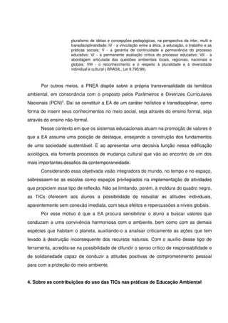pluralismo de idéias e concepções pedagógicas, na perspectiva da inter, multi e 
                        transdisciplinaridade; IV ­ a vinculação entre a ética, a educação, o trabalho e as 
                        práticas   sociais;   V   ­   a   garantia   de   continuidade   e   permanência   do   processo 
                        educativo;   VI   ­   a   permanente   avaliação   crítica   do   processo   educativo;   VII   ­   a 
                        abordagem   articulada   das   questões   ambientais   locais,   regionais,   nacionais   e 
                        globais;   VIII   ­   o   reconhecimento   e   o   respeito   à   pluralidade   e   à   diversidade 
                        individual e cultural ( BRASIL, Lei 9,795/99).



       Por  outros meios,  a PNEA  dispõe  sobre  a  própria transversalidade  da  temática 
ambiental, em consonância com o proposto pelos Parâmetros e Diretrizes Curriculares 
Nacionais (PCN)9. Daí se constituir a EA de um caráter holístico e transdisciplinar, como 
forma de inserir seus conhecimentos no meio social, seja através do ensino formal, seja 
através do ensino não­formal. 
       Nesse contexto em que os sistemas educacionais atuam na promoção de valores é 
que a EA assume uma posição de destaque, ensejando a construção dos fundamentos 
de uma sociedade sustentável. E ao apresentar uma decisiva função nessa edificação 
axiológica, ela fomenta processos de mudança cultural que vão ao encontro de um dos 
mais importantes desafios da contemporaneidade.
       Considerando essa objetivada visão integradora do mundo, no tempo e no espaço, 
sobressaem­se as escolas como espaços privilegiados na implementação de atividades 
que propiciem esse tipo de reflexão. Não se limitando, porém, à moldura do quadro negro, 
as   TICs   oferecem   aos   alunos   a   possibilidade   de   reavaliar   as   atitudes   individuais, 
aparentemente sem conexão imediata, com seus efeitos e repercussões a níveis globais.
       Por  esse motivo é que  a EA procura  sensibilizar o  aluno  a buscar valores  que 
conduzam a uma convivência harmoniosa com o ambiente, bem como com as demais 
espécies que habitam o planeta, auxiliando­o a analisar criticamente as ações que tem 
levado à destruição inconsequente dos recursos naturais. Com o auxílio desse tipo de 
ferramenta, acredita­se na possibilidade de difundir o senso crítico de responsabilidade e 
de   solidariedade   capaz   de   conduzir   a   atitudes   positivas   de   comprometimento   pessoal 
para com a proteção do meio ambiente.        
                
4. Sobre as contribuições do uso das TICs nas práticas de Educação Ambiental 
 