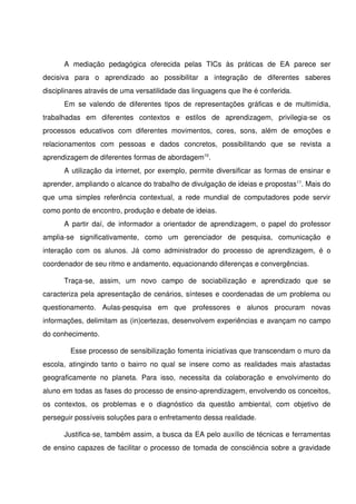 A   mediação   pedagógica   oferecida   pelas   TICs   às   práticas   de   EA   parece   ser 
decisiva   para   o   aprendizado   ao   possibilitar   a   integração   de   diferentes   saberes 
disciplinares através de uma versatilidade das linguagens que lhe é conferida.
       Em   se   valendo   de   diferentes   tipos  de   representações   gráficas   e   de   multimídia, 
trabalhadas   em   diferentes   contextos   e   estilos   de   aprendizagem,   privilegia­se   os 
processos   educativos   com   diferentes   movimentos,   cores,   sons,   além   de   emoções   e 
relacionamentos   com   pessoas   e   dados   concretos,   possibilitando   que   se   revista   a 
aprendizagem de diferentes formas de abordagem10. 
       A utilização da internet, por exemplo, permite diversificar as formas de ensinar e 
aprender, ampliando o alcance do trabalho de divulgação de ideias e propostas11. Mais do 
que   uma   simples   referência   contextual,   a   rede   mundial   de   computadores   pode   servir 
como ponto de encontro, produção e debate de ideias.
       A partir daí, de informador a orientador de aprendizagem, o papel do professor 
amplia­se   significativamente,   como   um   gerenciador   de   pesquisa,   comunicação   e 
interação   com   os   alunos.   Já   como   administrador   do   processo   de   aprendizagem,   é   o 
coordenador de seu ritmo e andamento, equacionando diferenças e convergências. 

       Traça­se,   assim,   um   novo   campo   de   sociabilização   e   aprendizado   que   se 
caracteriza pela apresentação de cenários, sínteses e coordenadas de um problema ou 
questionamento.   Aulas­pesquisa   em   que   professores   e   alunos   procuram   novas 
informações, delimitam as (in)certezas, desenvolvem experiências e avançam no campo 
do conhecimento. 

          Esse processo de sensibilização fomenta iniciativas que transcendam o muro da 
escola, atingindo tanto  o  bairro no  qual  se  insere  como  as  realidades mais  afastadas 
geograficamente   no   planeta.   Para   isso,   necessita   da   colaboração   e   envolvimento   do 
aluno em todas as fases do processo de ensino­aprendizagem, envolvendo os conceitos, 
os   contextos,   os   problemas   e   o   diagnóstico   da   questão   ambiental,   com   objetivo   de 
perseguir possíveis soluções para o enfretamento dessa realidade.  

       Justifica­se, também assim, a busca da EA pelo auxílio de técnicas e ferramentas 
de ensino capazes de facilitar o processo de tomada de consciência sobre a gravidade 
 